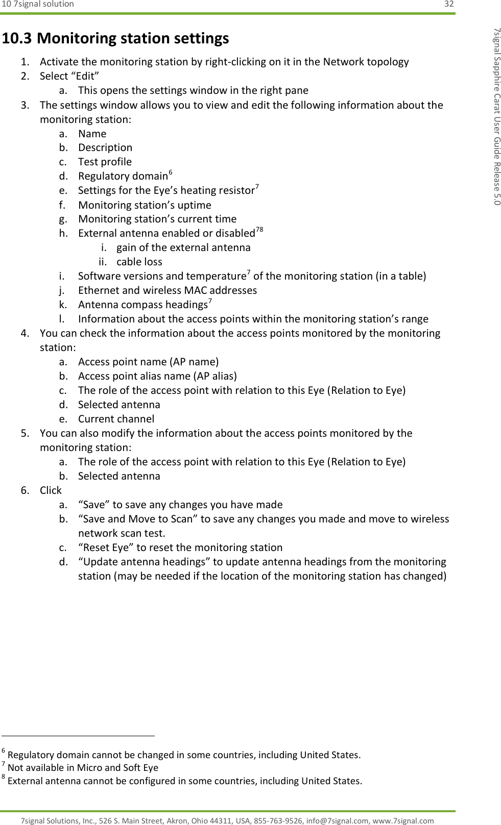 10 7signal solution  32 7signal Solutions, Inc., 526 S. Main Street, Akron, Ohio 44311, USA, 855-763-9526, info@7signal.com, www.7signal.com 7signal Sapphire Carat User Guide Release 5.0 10.3 Monitoring station settings 1. Activate the monitoring station by right-clicking on it in the Network topology 2. Select “Edit” a. This opens the settings window in the right pane  3. The settings window allows you to view and edit the following information about the monitoring station: a. Name b. Description c. Test profile d. Regulatory domain6 e. Settings for the Eye’s heating resistor7 f. Monitoring station’s uptime g. Monitoring station’s current time h. External antenna enabled or disabled78 i. gain of the external antenna ii. cable loss i. Software versions and temperature7 of the monitoring station (in a table) j. Ethernet and wireless MAC addresses k. Antenna compass headings7 l. Information about the access points within the monitoring station’s range 4. You can check the information about the access points monitored by the monitoring station: a. Access point name (AP name) b. Access point alias name (AP alias) c. The role of the access point with relation to this Eye (Relation to Eye) d. Selected antenna e. Current channel 5. You can also modify the information about the access points monitored by the monitoring station: a. The role of the access point with relation to this Eye (Relation to Eye) b. Selected antenna 6. Click  a. “Save” to save any changes you have made b. “Save and Move to Scan” to save any changes you made and move to wireless network scan test. c. “Reset Eye” to reset the monitoring station d. “Update antenna headings” to update antenna headings from the monitoring station (may be needed if the location of the monitoring station has changed)                                                               6 Regulatory domain cannot be changed in some countries, including United States. 7 Not available in Micro and Soft Eye 8 External antenna cannot be configured in some countries, including United States. 