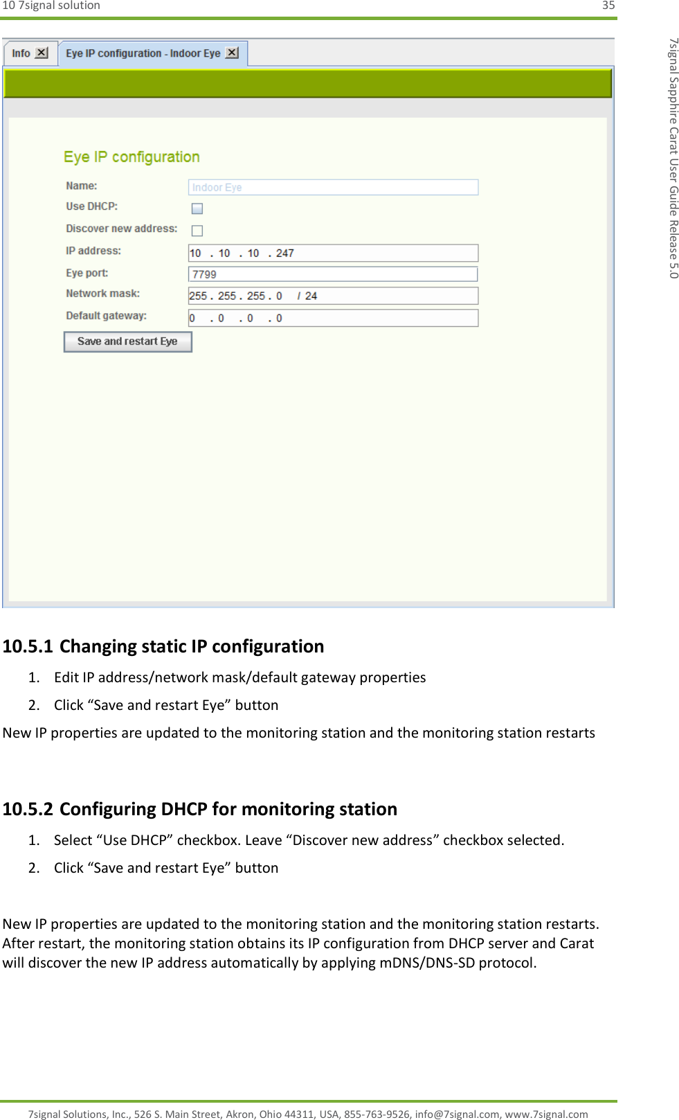 10 7signal solution  35 7signal Solutions, Inc., 526 S. Main Street, Akron, Ohio 44311, USA, 855-763-9526, info@7signal.com, www.7signal.com 7signal Sapphire Carat User Guide Release 5.0  10.5.1 Changing static IP configuration 1. Edit IP address/network mask/default gateway properties 2. Click “Save and restart Eye” button New IP properties are updated to the monitoring station and the monitoring station restarts  10.5.2 Configuring DHCP for monitoring station 1. Select “Use DHCP” checkbox. Leave “Discover new address” checkbox selected. 2. Click “Save and restart Eye” button  New IP properties are updated to the monitoring station and the monitoring station restarts. After restart, the monitoring station obtains its IP configuration from DHCP server and Carat will discover the new IP address automatically by applying mDNS/DNS-SD protocol.  