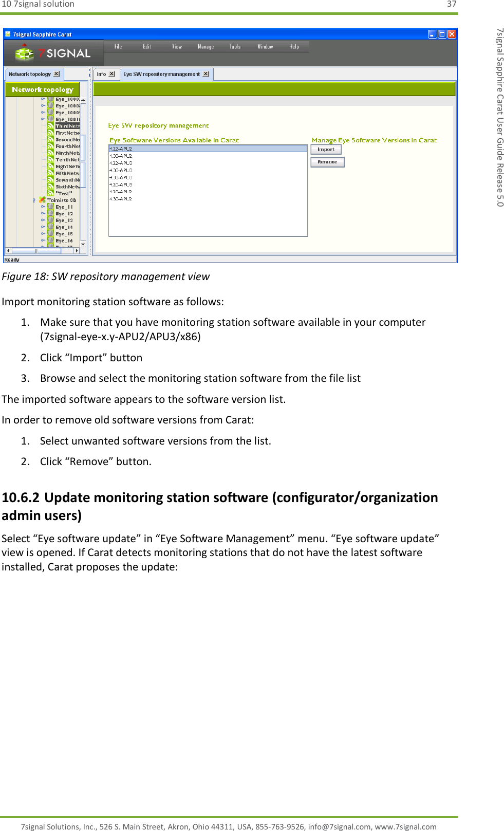 10 7signal solution  37 7signal Solutions, Inc., 526 S. Main Street, Akron, Ohio 44311, USA, 855-763-9526, info@7signal.com, www.7signal.com 7signal Sapphire Carat User Guide Release 5.0  Figure 18: SW repository management view Import monitoring station software as follows: 1. Make sure that you have monitoring station software available in your computer (7signal-eye-x.y-APU2/APU3/x86) 2. Click “Import” button 3. Browse and select the monitoring station software from the file list The imported software appears to the software version list. In order to remove old software versions from Carat: 1. Select unwanted software versions from the list. 2. Click “Remove” button. 10.6.2 Update monitoring station software (configurator/organization admin users) Select “Eye software update” in “Eye Software Management” menu. “Eye software update” view is opened. If Carat detects monitoring stations that do not have the latest software installed, Carat proposes the update: 