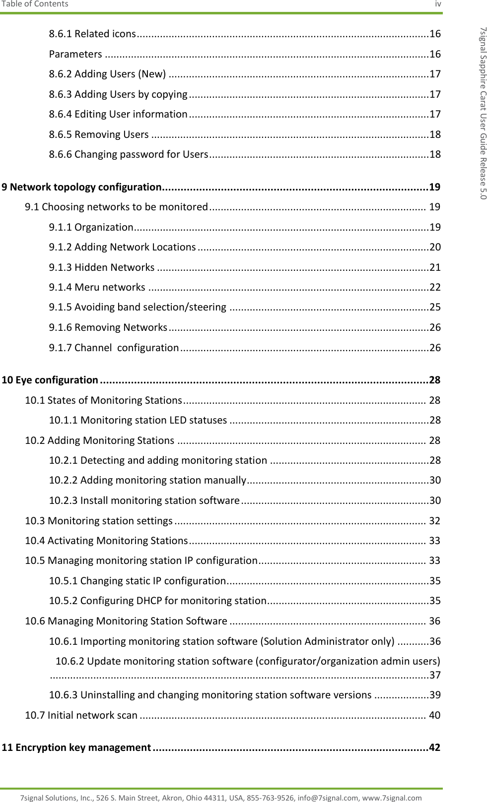 Table of Contents  iv 7signal Solutions, Inc., 526 S. Main Street, Akron, Ohio 44311, USA, 855-763-9526, info@7signal.com, www.7signal.com 7signal Sapphire Carat User Guide Release 5.0 8.6.1 Related icons ..................................................................................................... 16 Parameters ................................................................................................................ 16 8.6.2 Adding Users (New) .......................................................................................... 17 8.6.3 Adding Users by copying ................................................................................... 17 8.6.4 Editing User information ................................................................................... 17 8.6.5 Removing Users ................................................................................................ 18 8.6.6 Changing password for Users ............................................................................ 18 9 Network topology configuration...................................................................................... 19 9.1 Choosing networks to be monitored ........................................................................... 19 9.1.1 Organization...................................................................................................... 19 9.1.2 Adding Network Locations ................................................................................ 20 9.1.3 Hidden Networks .............................................................................................. 21 9.1.4 Meru networks ................................................................................................. 22 9.1.5 Avoiding band selection/steering ..................................................................... 25 9.1.6 Removing Networks .......................................................................................... 26 9.1.7 Channel  configuration ...................................................................................... 26 10 Eye configuration .......................................................................................................... 28 10.1 States of Monitoring Stations .................................................................................... 28 10.1.1 Monitoring station LED statuses ..................................................................... 28 10.2 Adding Monitoring Stations ...................................................................................... 28 10.2.1 Detecting and adding monitoring station ....................................................... 28 10.2.2 Adding monitoring station manually ............................................................... 30 10.2.3 Install monitoring station software ................................................................. 30 10.3 Monitoring station settings ....................................................................................... 32 10.4 Activating Monitoring Stations .................................................................................. 33 10.5 Managing monitoring station IP configuration .......................................................... 33 10.5.1 Changing static IP configuration...................................................................... 35 10.5.2 Configuring DHCP for monitoring station........................................................ 35 10.6 Managing Monitoring Station Software .................................................................... 36 10.6.1 Importing monitoring station software (Solution Administrator only) ........... 36 10.6.2 Update monitoring station software (configurator/organization admin users) ................................................................................................................................... 37 10.6.3 Uninstalling and changing monitoring station software versions ................... 39 10.7 Initial network scan ................................................................................................... 40 11 Encryption key management ......................................................................................... 42 