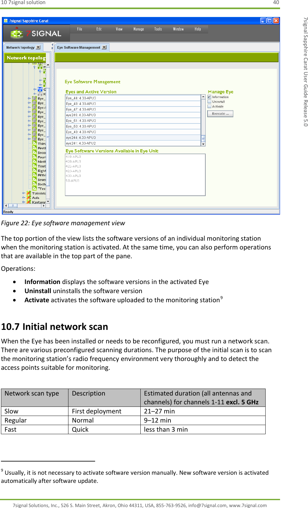 10 7signal solution  40 7signal Solutions, Inc., 526 S. Main Street, Akron, Ohio 44311, USA, 855-763-9526, info@7signal.com, www.7signal.com 7signal Sapphire Carat User Guide Release 5.0  Figure 22: Eye software management view The top portion of the view lists the software versions of an individual monitoring station when the monitoring station is activated. At the same time, you can also perform operations that are available in the top part of the pane. Operations:  Information displays the software versions in the activated Eye  Uninstall uninstalls the software version  Activate activates the software uploaded to the monitoring station9 10.7 Initial network scan When the Eye has been installed or needs to be reconfigured, you must run a network scan. There are various preconfigured scanning durations. The purpose of the initial scan is to scan the monitoring station’s radio frequency environment very thoroughly and to detect the access points suitable for monitoring.  Network scan type Description Estimated duration (all antennas and channels) for channels 1-11 excl. 5 GHz Slow First deployment 21–27 min Regular Normal 9–12 min Fast Quick less than 3 min                                                               9 Usually, it is not necessary to activate software version manually. New software version is activated automatically after software update. 