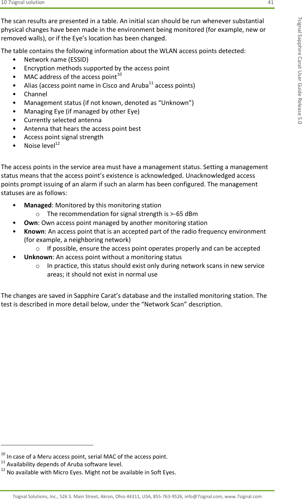 10 7signal solution  41 7signal Solutions, Inc., 526 S. Main Street, Akron, Ohio 44311, USA, 855-763-9526, info@7signal.com, www.7signal.com 7signal Sapphire Carat User Guide Release 5.0 The scan results are presented in a table. An initial scan should be run whenever substantial physical changes have been made in the environment being monitored (for example, new or removed walls), or if the Eye’s location has been changed. The table contains the following information about the WLAN access points detected: • Network name (ESSID) • Encryption methods supported by the access point • MAC address of the access point10 • Alias (access point name in Cisco and Aruba11 access points) • Channel • Management status (if not known, denoted as “Unknown”) • Managing Eye (if managed by other Eye) • Currently selected antenna • Antenna that hears the access point best • Access point signal strength  • Noise level12  The access points in the service area must have a management status. Setting a management status means that the access point’s existence is acknowledged. Unacknowledged access points prompt issuing of an alarm if such an alarm has been configured. The management statuses are as follows: • Managed: Monitored by this monitoring station o The recommendation for signal strength is &gt;-65 dBm • Own: Own access point managed by another monitoring station • Known: An access point that is an accepted part of the radio frequency environment (for example, a neighboring network) o If possible, ensure the access point operates properly and can be accepted • Unknown: An access point without a monitoring status o In practice, this status should exist only during network scans in new service areas; it should not exist in normal use  The changes are saved in Sapphire Carat’s database and the installed monitoring station. The test is described in more detail below, under the “Network Scan” description.                                                               10 In case of a Meru access point, serial MAC of the access point. 11 Availability depends of Aruba software level. 12 No available with Micro Eyes. Might not be available in Soft Eyes. 