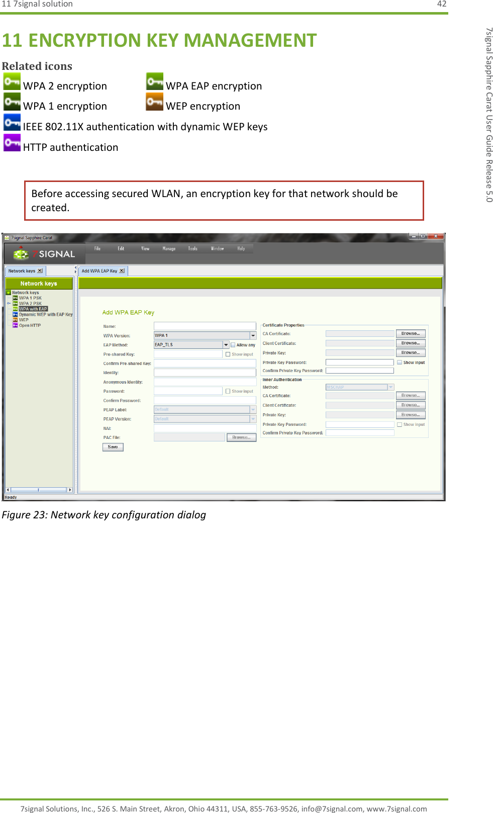 11 7signal solution  42 7signal Solutions, Inc., 526 S. Main Street, Akron, Ohio 44311, USA, 855-763-9526, info@7signal.com, www.7signal.com 7signal Sapphire Carat User Guide Release 5.0 11 ENCRYPTION KEY MANAGEMENT Related icons  WPA 2 encryption     WPA EAP encryption  WPA 1 encryption     WEP encryption  IEEE 802.11X authentication with dynamic WEP keys  HTTP authentication  Before accessing secured WLAN, an encryption key for that network should be created.   Figure 23: Network key configuration dialog 