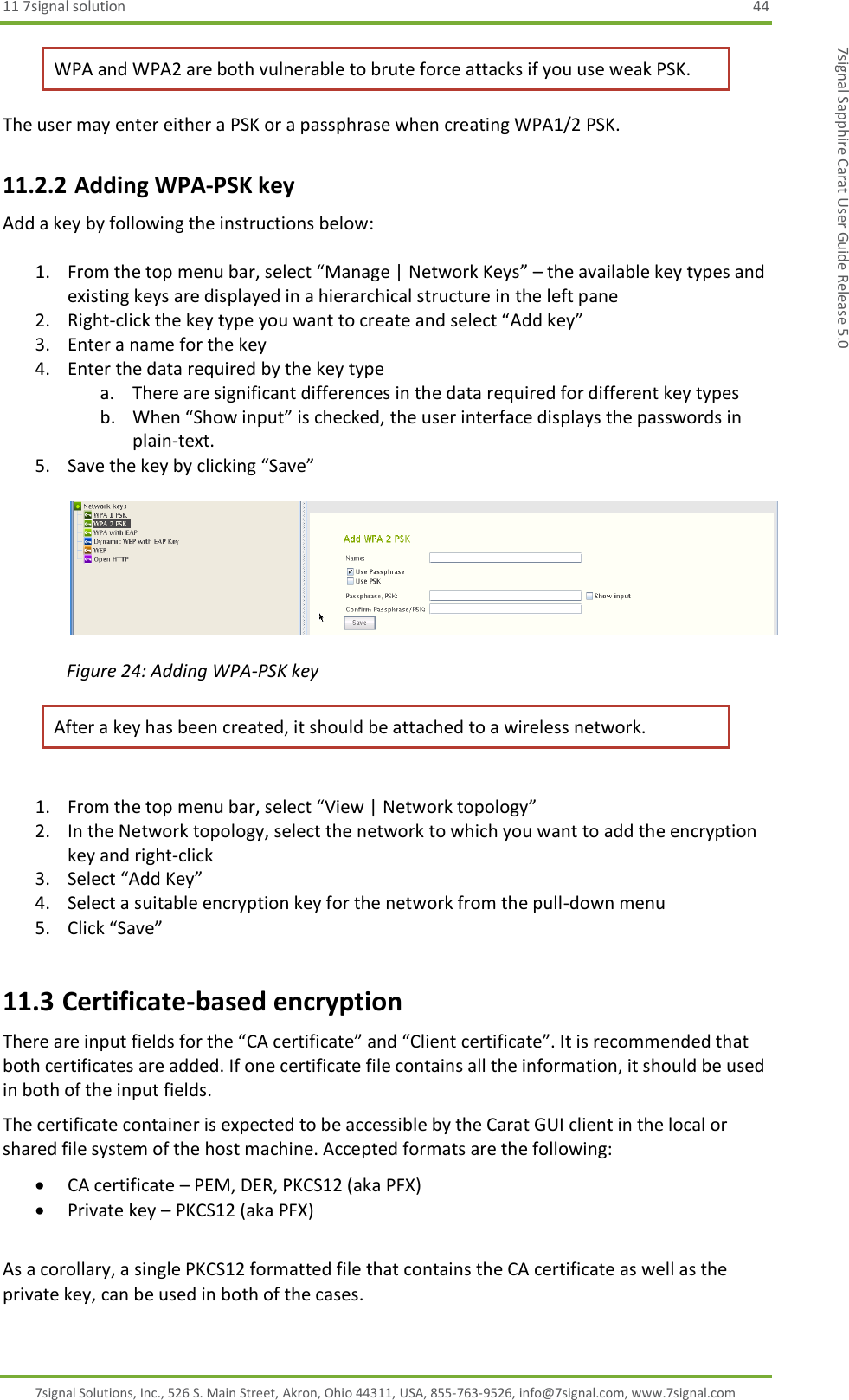 11 7signal solution  44 7signal Solutions, Inc., 526 S. Main Street, Akron, Ohio 44311, USA, 855-763-9526, info@7signal.com, www.7signal.com 7signal Sapphire Carat User Guide Release 5.0 WPA and WPA2 are both vulnerable to brute force attacks if you use weak PSK.  The user may enter either a PSK or a passphrase when creating WPA1/2 PSK. 11.2.2 Adding WPA-PSK key Add a key by following the instructions below:  1. From the top menu bar, select “Manage | Network Keys” – the available key types and existing keys are displayed in a hierarchical structure in the left pane 2. Right-click the key type you want to create and select “Add key” 3. Enter a name for the key 4. Enter the data required by the key type a. There are significant differences in the data required for different key types  b. When “Show input” is checked, the user interface displays the passwords in plain-text. 5. Save the key by clicking “Save”    Figure 24: Adding WPA-PSK key After a key has been created, it should be attached to a wireless network.   1. From the top menu bar, select “View | Network topology” 2. In the Network topology, select the network to which you want to add the encryption key and right-click  3. Select “Add Key” 4. Select a suitable encryption key for the network from the pull-down menu 5. Click “Save” 11.3 Certificate-based encryption There are input fields for the “CA certificate” and “Client certificate”. It is recommended that both certificates are added. If one certificate file contains all the information, it should be used in both of the input fields.  The certificate container is expected to be accessible by the Carat GUI client in the local or shared file system of the host machine. Accepted formats are the following:  CA certificate – PEM, DER, PKCS12 (aka PFX)  Private key – PKCS12 (aka PFX)  As a corollary, a single PKCS12 formatted file that contains the CA certificate as well as the private key, can be used in both of the cases. 