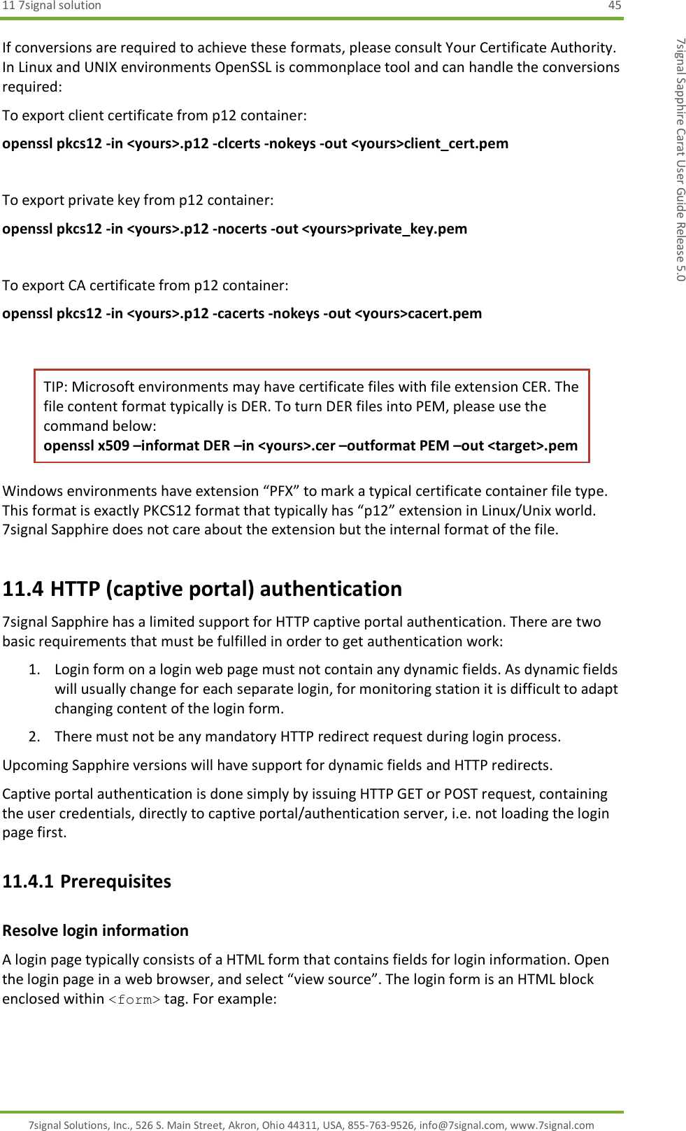 11 7signal solution  45 7signal Solutions, Inc., 526 S. Main Street, Akron, Ohio 44311, USA, 855-763-9526, info@7signal.com, www.7signal.com 7signal Sapphire Carat User Guide Release 5.0 If conversions are required to achieve these formats, please consult Your Certificate Authority. In Linux and UNIX environments OpenSSL is commonplace tool and can handle the conversions required: To export client certificate from p12 container: openssl pkcs12 -in &lt;yours&gt;.p12 -clcerts -nokeys -out &lt;yours&gt;client_cert.pem  To export private key from p12 container: openssl pkcs12 -in &lt;yours&gt;.p12 -nocerts -out &lt;yours&gt;private_key.pem  To export CA certificate from p12 container: openssl pkcs12 -in &lt;yours&gt;.p12 -cacerts -nokeys -out &lt;yours&gt;cacert.pem  TIP: Microsoft environments may have certificate files with file extension CER. The file content format typically is DER. To turn DER files into PEM, please use the command below: openssl x509 –informat DER –in &lt;yours&gt;.cer –outformat PEM –out &lt;target&gt;.pem Windows environments have extension “PFX” to mark a typical certificate container file type. This format is exactly PKCS12 format that typically has “p12” extension in Linux/Unix world. 7signal Sapphire does not care about the extension but the internal format of the file. 11.4 HTTP (captive portal) authentication 7signal Sapphire has a limited support for HTTP captive portal authentication. There are two basic requirements that must be fulfilled in order to get authentication work: 1. Login form on a login web page must not contain any dynamic fields. As dynamic fields will usually change for each separate login, for monitoring station it is difficult to adapt changing content of the login form. 2. There must not be any mandatory HTTP redirect request during login process. Upcoming Sapphire versions will have support for dynamic fields and HTTP redirects. Captive portal authentication is done simply by issuing HTTP GET or POST request, containing the user credentials, directly to captive portal/authentication server, i.e. not loading the login page first.  11.4.1 Prerequisites Resolve login information A login page typically consists of a HTML form that contains fields for login information. Open the login page in a web browser, and select “view source”. The login form is an HTML block enclosed within &lt;form&gt; tag. For example: 