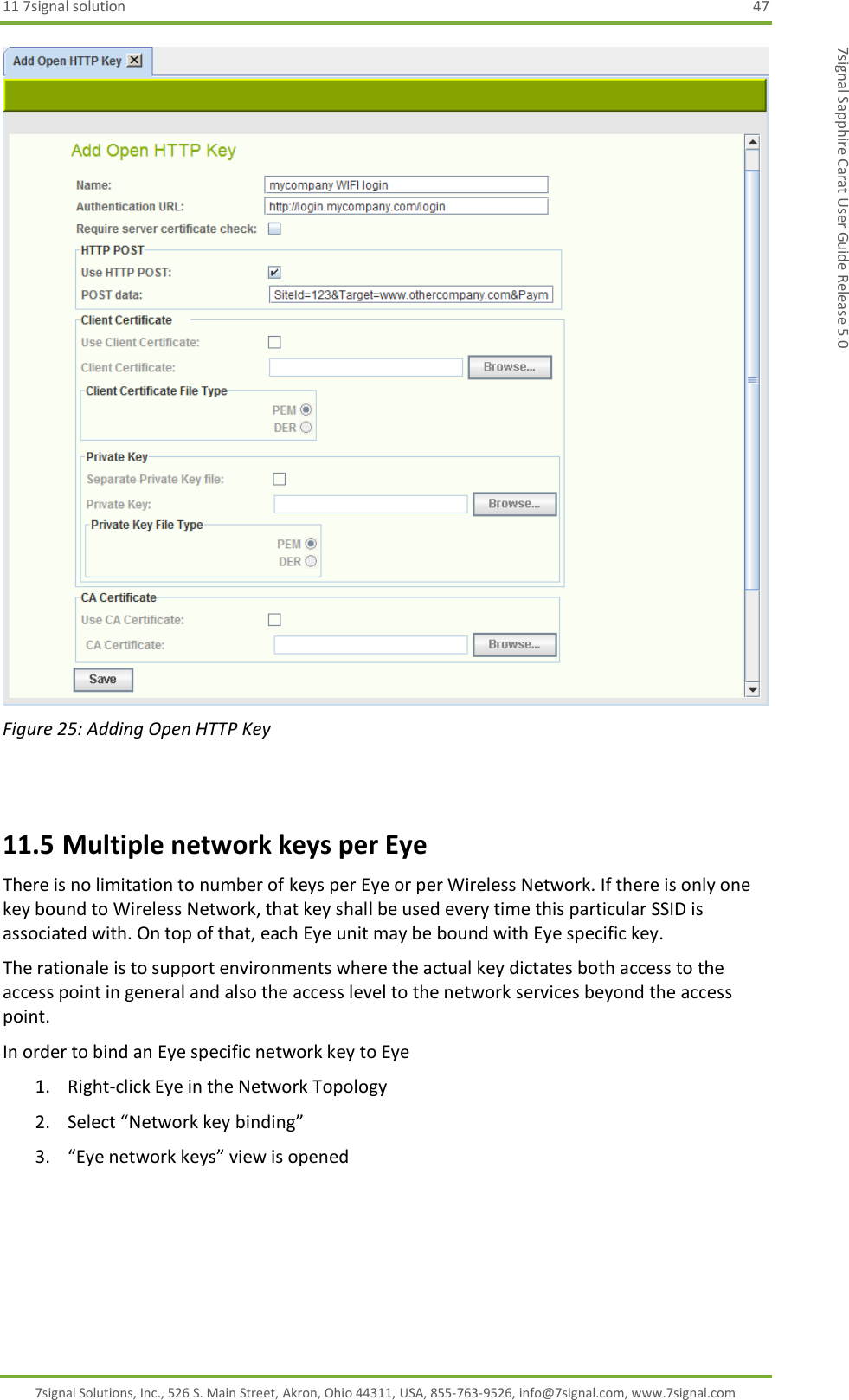 11 7signal solution  47 7signal Solutions, Inc., 526 S. Main Street, Akron, Ohio 44311, USA, 855-763-9526, info@7signal.com, www.7signal.com 7signal Sapphire Carat User Guide Release 5.0  Figure 25: Adding Open HTTP Key  11.5 Multiple network keys per Eye There is no limitation to number of keys per Eye or per Wireless Network. If there is only one key bound to Wireless Network, that key shall be used every time this particular SSID is associated with. On top of that, each Eye unit may be bound with Eye specific key. The rationale is to support environments where the actual key dictates both access to the access point in general and also the access level to the network services beyond the access point. In order to bind an Eye specific network key to Eye 1. Right-click Eye in the Network Topology 2. Select “Network key binding” 3. “Eye network keys” view is opened 