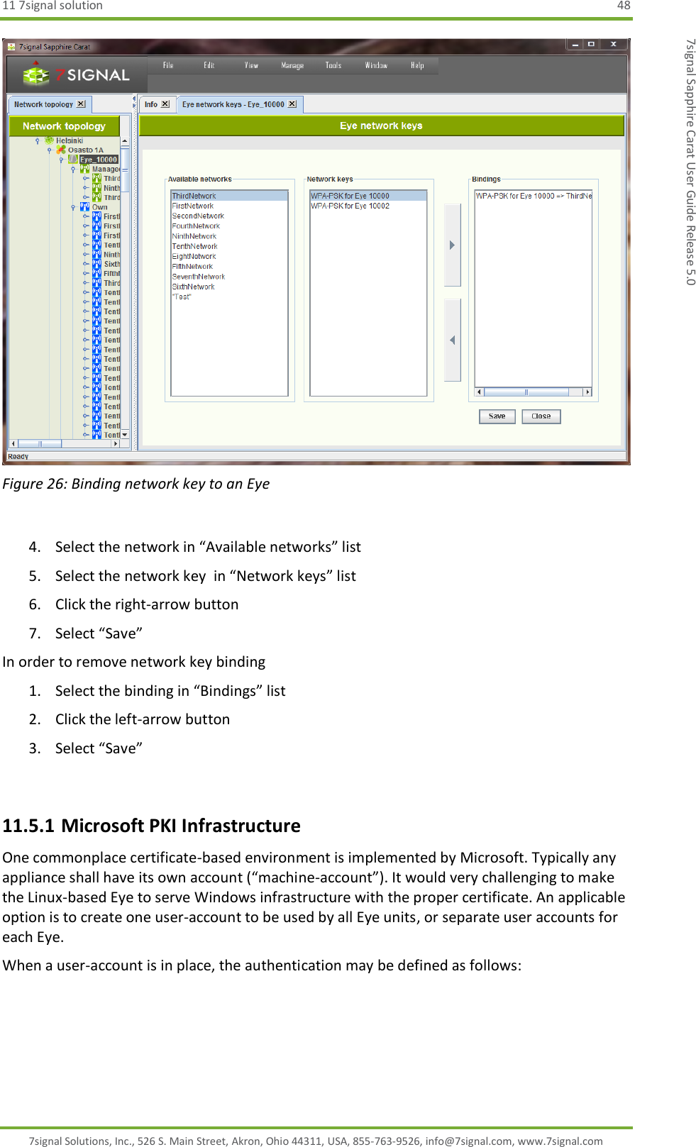 11 7signal solution  48 7signal Solutions, Inc., 526 S. Main Street, Akron, Ohio 44311, USA, 855-763-9526, info@7signal.com, www.7signal.com 7signal Sapphire Carat User Guide Release 5.0  Figure 26: Binding network key to an Eye  4. Select the network in “Available networks” list 5. Select the network key  in “Network keys” list 6. Click the right-arrow button 7. Select “Save” In order to remove network key binding 1. Select the binding in “Bindings” list 2. Click the left-arrow button 3. Select “Save”  11.5.1 Microsoft PKI Infrastructure One commonplace certificate-based environment is implemented by Microsoft. Typically any appliance shall have its own account (“machine-account”). It would very challenging to make the Linux-based Eye to serve Windows infrastructure with the proper certificate. An applicable option is to create one user-account to be used by all Eye units, or separate user accounts for each Eye. When a user-account is in place, the authentication may be defined as follows: 