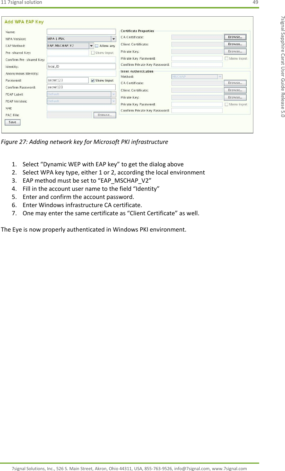 11 7signal solution  49 7signal Solutions, Inc., 526 S. Main Street, Akron, Ohio 44311, USA, 855-763-9526, info@7signal.com, www.7signal.com 7signal Sapphire Carat User Guide Release 5.0  Figure 27: Adding network key for Microsoft PKI infrastructure  1. Select “Dynamic WEP with EAP key” to get the dialog above 2. Select WPA key type, either 1 or 2, according the local environment 3. EAP method must be set to “EAP_MSCHAP_V2” 4. Fill in the account user name to the field “Identity” 5. Enter and confirm the account password. 6. Enter Windows infrastructure CA certificate. 7. One may enter the same certificate as “Client Certificate” as well.  The Eye is now properly authenticated in Windows PKI environment.  