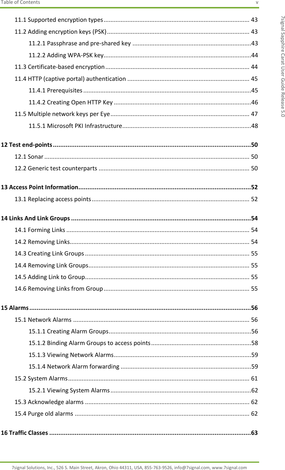 Table of Contents  v 7signal Solutions, Inc., 526 S. Main Street, Akron, Ohio 44311, USA, 855-763-9526, info@7signal.com, www.7signal.com 7signal Sapphire Carat User Guide Release 5.0 11.1 Supported encryption types ...................................................................................... 43 11.2 Adding encryption keys (PSK) .................................................................................... 43 11.2.1 Passphrase and pre-shared key ...................................................................... 43 11.2.2 Adding WPA-PSK key ....................................................................................... 44 11.3 Certificate-based encryption ..................................................................................... 44 11.4 HTTP (captive portal) authentication ........................................................................ 45 11.4.1 Prerequisites ................................................................................................... 45 11.4.2 Creating Open HTTP Key ................................................................................. 46 11.5 Multiple network keys per Eye .................................................................................. 47 11.5.1 Microsoft PKI Infrastructure............................................................................ 48 12 Test end-points ............................................................................................................. 50 12.1 Sonar ......................................................................................................................... 50 12.2 Generic test counterparts ......................................................................................... 50 13 Access Point Information ............................................................................................... 52 13.1 Replacing access points ............................................................................................. 52 14 Links And Link Groups ................................................................................................... 54 14.1 Forming Links ............................................................................................................ 54 14.2 Removing Links.......................................................................................................... 54 14.3 Creating Link Groups ................................................................................................. 55 14.4 Removing Link Groups ............................................................................................... 55 14.5 Adding Link to Group................................................................................................. 55 14.6 Removing Links from Group ...................................................................................... 55 15 Alarms .......................................................................................................................... 56 15.1 Network Alarms ........................................................................................................ 56 15.1.1 Creating Alarm Groups .................................................................................... 56 15.1.2 Binding Alarm Groups to access points ........................................................... 58 15.1.3 Viewing Network Alarms................................................................................. 59 15.1.4 Network Alarm forwarding ............................................................................. 59 15.2 System Alarms ........................................................................................................... 61 15.2.1 Viewing System Alarms ................................................................................... 62 15.3 Acknowledge alarms ................................................................................................. 62 15.4 Purge old alarms ....................................................................................................... 62 16 Traffic Classes ............................................................................................................... 63 