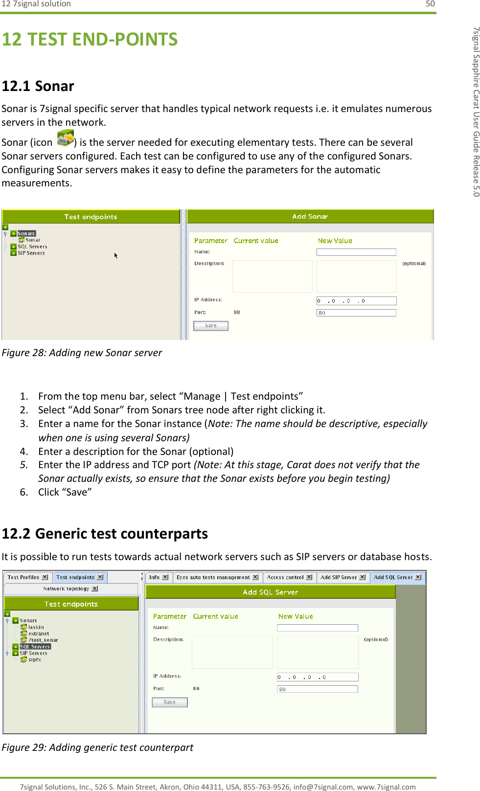 12 7signal solution  50 7signal Solutions, Inc., 526 S. Main Street, Akron, Ohio 44311, USA, 855-763-9526, info@7signal.com, www.7signal.com 7signal Sapphire Carat User Guide Release 5.0 12 TEST END-POINTS 12.1 Sonar Sonar is 7signal specific server that handles typical network requests i.e. it emulates numerous servers in the network.  Sonar (icon  ) is the server needed for executing elementary tests. There can be several Sonar servers configured. Each test can be configured to use any of the configured Sonars. Configuring Sonar servers makes it easy to define the parameters for the automatic measurements.   Figure 28: Adding new Sonar server  1. From the top menu bar, select “Manage | Test endpoints” 2. Select “Add Sonar” from Sonars tree node after right clicking it. 3. Enter a name for the Sonar instance (Note: The name should be descriptive, especially when one is using several Sonars) 4. Enter a description for the Sonar (optional) 5. Enter the IP address and TCP port (Note: At this stage, Carat does not verify that the Sonar actually exists, so ensure that the Sonar exists before you begin testing) 6. Click “Save” 12.2 Generic test counterparts It is possible to run tests towards actual network servers such as SIP servers or database hosts.  Figure 29: Adding generic test counterpart 