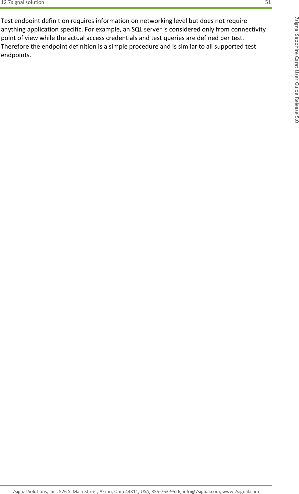 12 7signal solution  51 7signal Solutions, Inc., 526 S. Main Street, Akron, Ohio 44311, USA, 855-763-9526, info@7signal.com, www.7signal.com 7signal Sapphire Carat User Guide Release 5.0 Test endpoint definition requires information on networking level but does not require anything application specific. For example, an SQL server is considered only from connectivity point of view while the actual access credentials and test queries are defined per test. Therefore the endpoint definition is a simple procedure and is similar to all supported test endpoints. 
