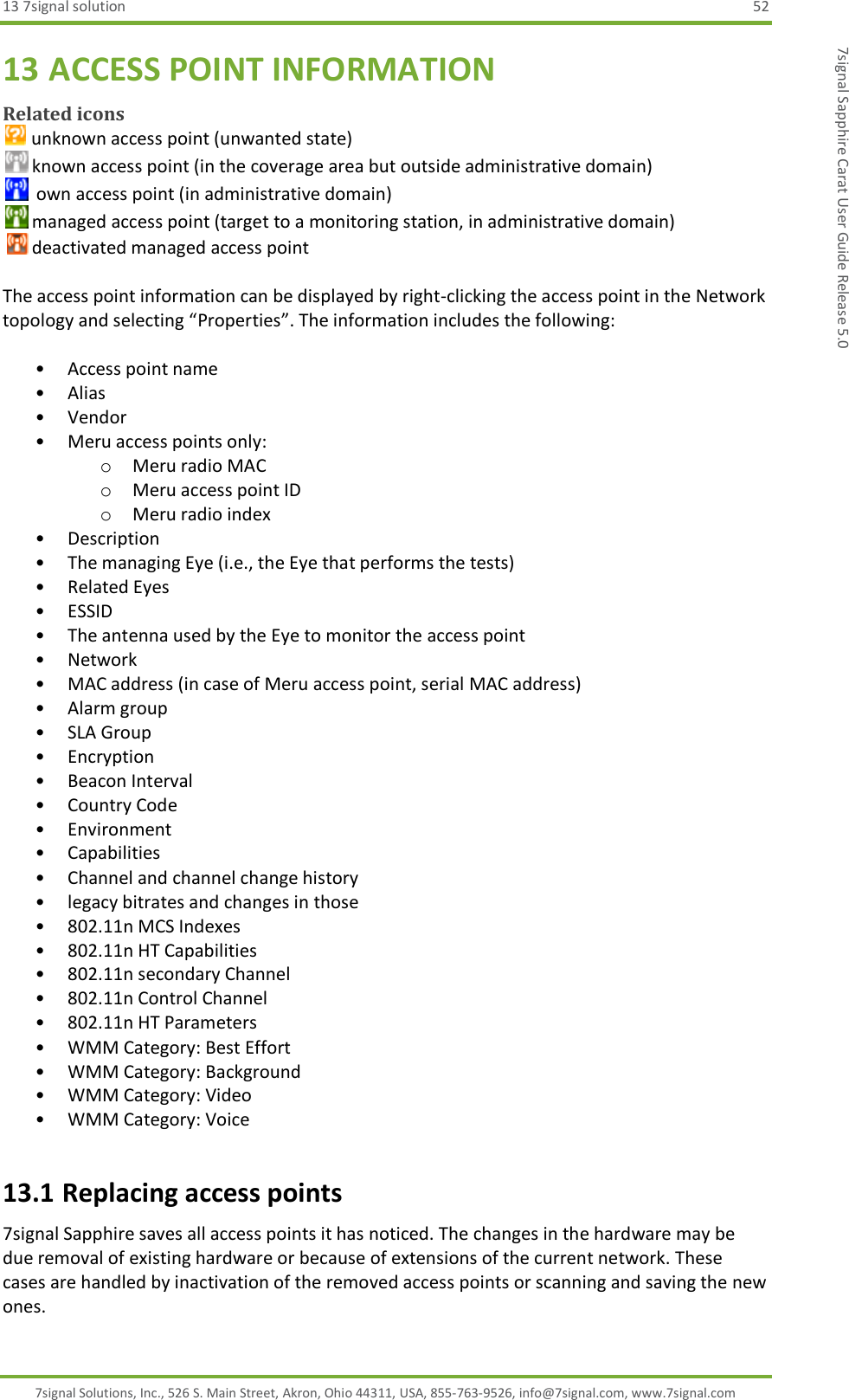 13 7signal solution  52 7signal Solutions, Inc., 526 S. Main Street, Akron, Ohio 44311, USA, 855-763-9526, info@7signal.com, www.7signal.com 7signal Sapphire Carat User Guide Release 5.0 13 ACCESS POINT INFORMATION Related icons  unknown access point (unwanted state)  known access point (in the coverage area but outside administrative domain)   own access point (in administrative domain)  managed access point (target to a monitoring station, in administrative domain)    deactivated managed access point  The access point information can be displayed by right-clicking the access point in the Network topology and selecting “Properties”. The information includes the following:   • Access point name • Alias • Vendor • Meru access points only: o Meru radio MAC o Meru access point ID o Meru radio index • Description • The managing Eye (i.e., the Eye that performs the tests) • Related Eyes • ESSID • The antenna used by the Eye to monitor the access point • Network • MAC address (in case of Meru access point, serial MAC address) • Alarm group • SLA Group • Encryption • Beacon Interval • Country Code • Environment • Capabilities • Channel and channel change history • legacy bitrates and changes in those • 802.11n MCS Indexes • 802.11n HT Capabilities • 802.11n secondary Channel • 802.11n Control Channel • 802.11n HT Parameters • WMM Category: Best Effort • WMM Category: Background • WMM Category: Video • WMM Category: Voice 13.1 Replacing access points 7signal Sapphire saves all access points it has noticed. The changes in the hardware may be due removal of existing hardware or because of extensions of the current network. These cases are handled by inactivation of the removed access points or scanning and saving the new ones. 