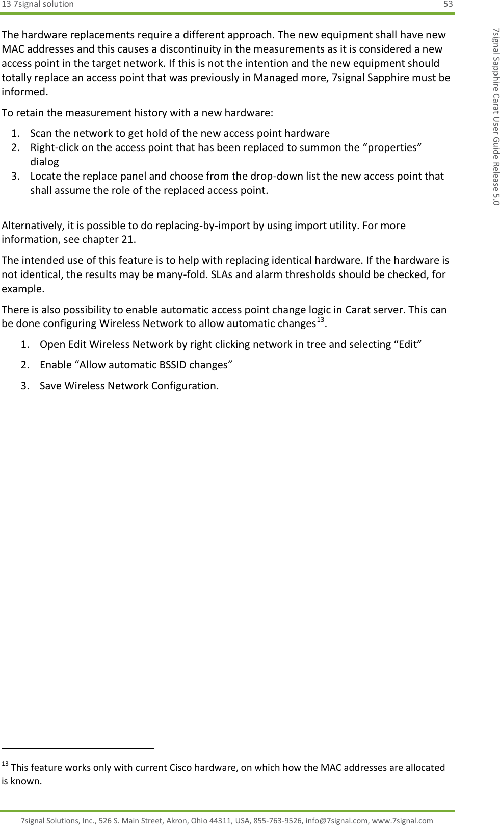 13 7signal solution  53 7signal Solutions, Inc., 526 S. Main Street, Akron, Ohio 44311, USA, 855-763-9526, info@7signal.com, www.7signal.com 7signal Sapphire Carat User Guide Release 5.0 The hardware replacements require a different approach. The new equipment shall have new MAC addresses and this causes a discontinuity in the measurements as it is considered a new access point in the target network. If this is not the intention and the new equipment should totally replace an access point that was previously in Managed more, 7signal Sapphire must be informed. To retain the measurement history with a new hardware: 1. Scan the network to get hold of the new access point hardware 2. Right-click on the access point that has been replaced to summon the “properties” dialog 3. Locate the replace panel and choose from the drop-down list the new access point that shall assume the role of the replaced access point.  Alternatively, it is possible to do replacing-by-import by using import utility. For more information, see chapter 21. The intended use of this feature is to help with replacing identical hardware. If the hardware is not identical, the results may be many-fold. SLAs and alarm thresholds should be checked, for example. There is also possibility to enable automatic access point change logic in Carat server. This can be done configuring Wireless Network to allow automatic changes13.  1. Open Edit Wireless Network by right clicking network in tree and selecting “Edit” 2. Enable “Allow automatic BSSID changes” 3. Save Wireless Network Configuration.                                                              13 This feature works only with current Cisco hardware, on which how the MAC addresses are allocated is known. 