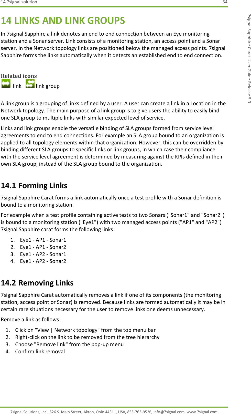 14 7signal solution  54 7signal Solutions, Inc., 526 S. Main Street, Akron, Ohio 44311, USA, 855-763-9526, info@7signal.com, www.7signal.com 7signal Sapphire Carat User Guide Release 5.0 14 LINKS AND LINK GROUPS In 7signal Sapphire a link denotes an end to end connection between an Eye monitoring station and a Sonar server. Link consists of a monitoring station, an access point and a Sonar server. In the Network topology links are positioned below the managed access points. 7signal Sapphire forms the links automatically when it detects an established end to end connection.  Related icons   link    link group  A link group is a grouping of links defined by a user. A user can create a link in a Location in the Network topology. The main purpose of a link group is to give users the ability to easily bind one SLA group to multiple links with similar expected level of service. Links and link groups enable the versatile binding of SLA groups formed from service level agreements to end to end connections. For example an SLA group bound to an organization is applied to all topology elements within that organization. However, this can be overridden by binding different SLA groups to specific links or link groups, in which case their compliance with the service level agreement is determined by measuring against the KPIs defined in their own SLA group, instead of the SLA group bound to the organization. 14.1 Forming Links 7signal Sapphire Carat forms a link automatically once a test profile with a Sonar definition is bound to a monitoring station. For example when a test profile containing active tests to two Sonars (&quot;Sonar1&quot; and &quot;Sonar2&quot;) is bound to a monitoring station (&quot;Eye1&quot;) with two managed access points (&quot;AP1&quot; and &quot;AP2&quot;) 7signal Sapphire carat forms the following links: 1. Eye1 - AP1 - Sonar1 2. Eye1 - AP1 - Sonar2 3. Eye1 - AP2 - Sonar1 4. Eye1 - AP2 - Sonar2 14.2 Removing Links 7signal Sapphire Carat automatically removes a link if one of its components (the monitoring station, access point or Sonar) is removed. Because links are formed automatically it may be in certain rare situations necessary for the user to remove links one deems unnecessary. Remove a link as follows: 1. Click on &quot;View | Network topology&quot; from the top menu bar 2. Right-click on the link to be removed from the tree hierarchy 3. Choose &quot;Remove link&quot; from the pop-up menu 4. Confirm link removal  