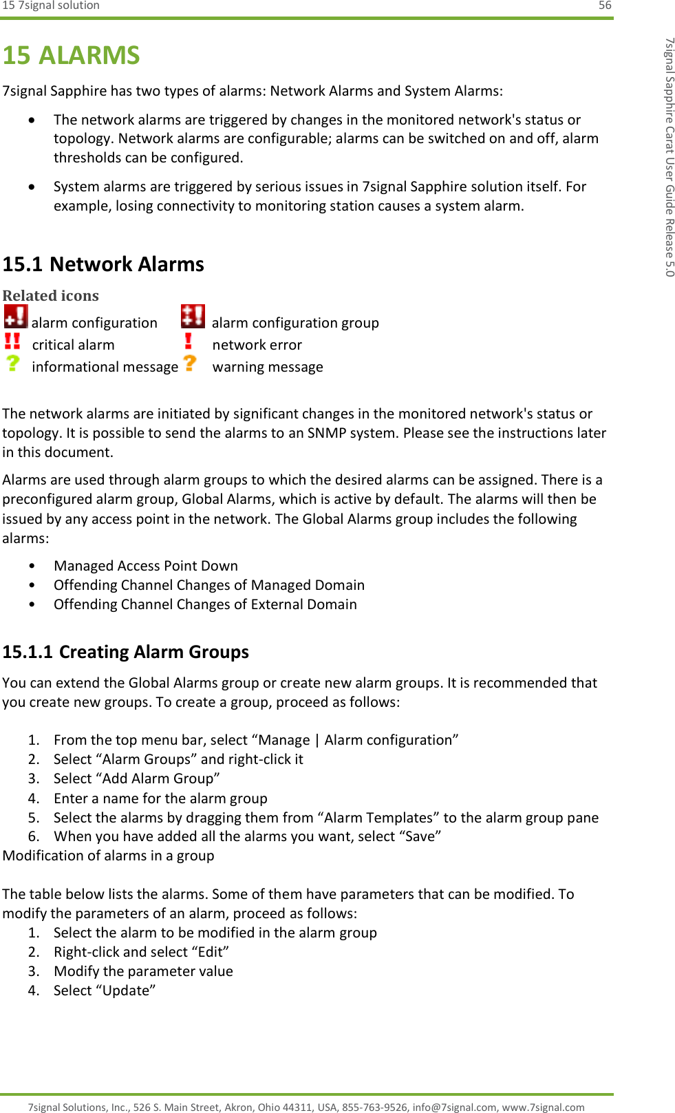 15 7signal solution  56 7signal Solutions, Inc., 526 S. Main Street, Akron, Ohio 44311, USA, 855-763-9526, info@7signal.com, www.7signal.com 7signal Sapphire Carat User Guide Release 5.0 15 ALARMS 7signal Sapphire has two types of alarms: Network Alarms and System Alarms:  The network alarms are triggered by changes in the monitored network&apos;s status or topology. Network alarms are configurable; alarms can be switched on and off, alarm thresholds can be configured.   System alarms are triggered by serious issues in 7signal Sapphire solution itself. For example, losing connectivity to monitoring station causes a system alarm. 15.1 Network Alarms Related icons  alarm configuration         alarm configuration group    critical alarm             network error    informational message     warning message  The network alarms are initiated by significant changes in the monitored network&apos;s status or topology. It is possible to send the alarms to an SNMP system. Please see the instructions later in this document. Alarms are used through alarm groups to which the desired alarms can be assigned. There is a preconfigured alarm group, Global Alarms, which is active by default. The alarms will then be issued by any access point in the network. The Global Alarms group includes the following alarms: • Managed Access Point Down • Offending Channel Changes of Managed Domain • Offending Channel Changes of External Domain 15.1.1 Creating Alarm Groups You can extend the Global Alarms group or create new alarm groups. It is recommended that you create new groups. To create a group, proceed as follows:  1. From the top menu bar, select “Manage | Alarm configuration” 2. Select “Alarm Groups” and right-click it  3. Select “Add Alarm Group” 4. Enter a name for the alarm group 5. Select the alarms by dragging them from “Alarm Templates” to the alarm group pane 6. When you have added all the alarms you want, select “Save” Modification of alarms in a group  The table below lists the alarms. Some of them have parameters that can be modified. To modify the parameters of an alarm, proceed as follows: 1. Select the alarm to be modified in the alarm group 2. Right-click and select “Edit” 3. Modify the parameter value 4. Select “Update”  