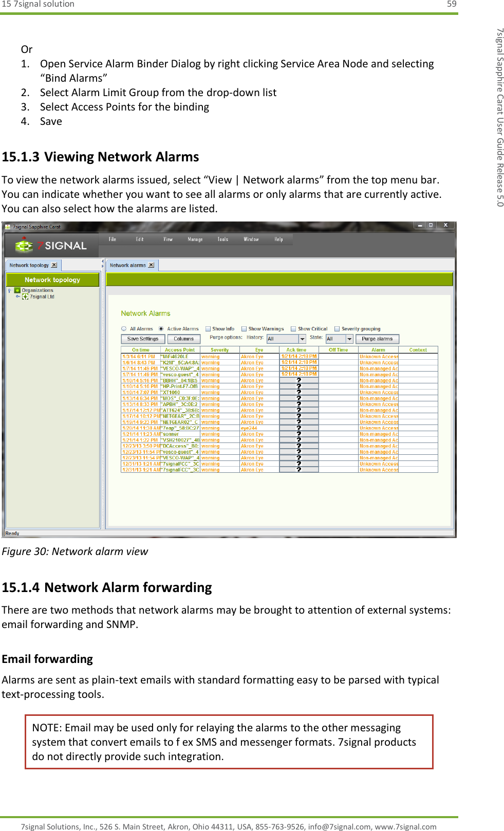 15 7signal solution  59 7signal Solutions, Inc., 526 S. Main Street, Akron, Ohio 44311, USA, 855-763-9526, info@7signal.com, www.7signal.com 7signal Sapphire Carat User Guide Release 5.0  Or 1. Open Service Alarm Binder Dialog by right clicking Service Area Node and selecting “Bind Alarms” 2. Select Alarm Limit Group from the drop-down list 3. Select Access Points for the binding 4. Save 15.1.3 Viewing Network Alarms To view the network alarms issued, select “View | Network alarms” from the top menu bar. You can indicate whether you want to see all alarms or only alarms that are currently active. You can also select how the alarms are listed.  Figure 30: Network alarm view 15.1.4 Network Alarm forwarding There are two methods that network alarms may be brought to attention of external systems: email forwarding and SNMP.  Email forwarding Alarms are sent as plain-text emails with standard formatting easy to be parsed with typical text-processing tools.  NOTE: Email may be used only for relaying the alarms to the other messaging system that convert emails to f ex SMS and messenger formats. 7signal products do not directly provide such integration. 