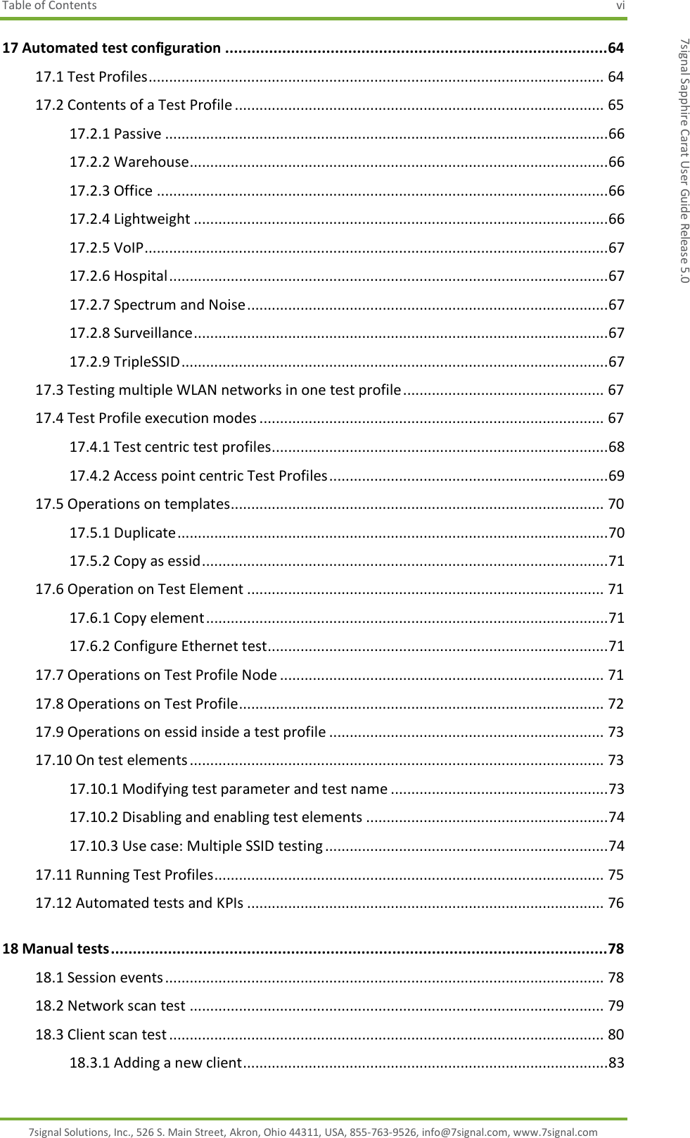 Table of Contents  vi 7signal Solutions, Inc., 526 S. Main Street, Akron, Ohio 44311, USA, 855-763-9526, info@7signal.com, www.7signal.com 7signal Sapphire Carat User Guide Release 5.0 17 Automated test configuration ....................................................................................... 64 17.1 Test Profiles ............................................................................................................... 64 17.2 Contents of a Test Profile .......................................................................................... 65 17.2.1 Passive ............................................................................................................ 66 17.2.2 Warehouse ...................................................................................................... 66 17.2.3 Office .............................................................................................................. 66 17.2.4 Lightweight ..................................................................................................... 66 17.2.5 VoIP ................................................................................................................. 67 17.2.6 Hospital ........................................................................................................... 67 17.2.7 Spectrum and Noise ........................................................................................ 67 17.2.8 Surveillance ..................................................................................................... 67 17.2.9 TripleSSID ........................................................................................................ 67 17.3 Testing multiple WLAN networks in one test profile ................................................. 67 17.4 Test Profile execution modes .................................................................................... 67 17.4.1 Test centric test profiles.................................................................................. 68 17.4.2 Access point centric Test Profiles .................................................................... 69 17.5 Operations on templates........................................................................................... 70 17.5.1 Duplicate ......................................................................................................... 70 17.5.2 Copy as essid ................................................................................................... 71 17.6 Operation on Test Element ....................................................................................... 71 17.6.1 Copy element .................................................................................................. 71 17.6.2 Configure Ethernet test................................................................................... 71 17.7 Operations on Test Profile Node ............................................................................... 71 17.8 Operations on Test Profile......................................................................................... 72 17.9 Operations on essid inside a test profile ................................................................... 73 17.10 On test elements ..................................................................................................... 73 17.10.1 Modifying test parameter and test name ..................................................... 73 17.10.2 Disabling and enabling test elements ........................................................... 74 17.10.3 Use case: Multiple SSID testing ..................................................................... 74 17.11 Running Test Profiles ............................................................................................... 75 17.12 Automated tests and KPIs ....................................................................................... 76 18 Manual tests ................................................................................................................. 78 18.1 Session events ........................................................................................................... 78 18.2 Network scan test ..................................................................................................... 79 18.3 Client scan test .......................................................................................................... 80 18.3.1 Adding a new client ......................................................................................... 83 