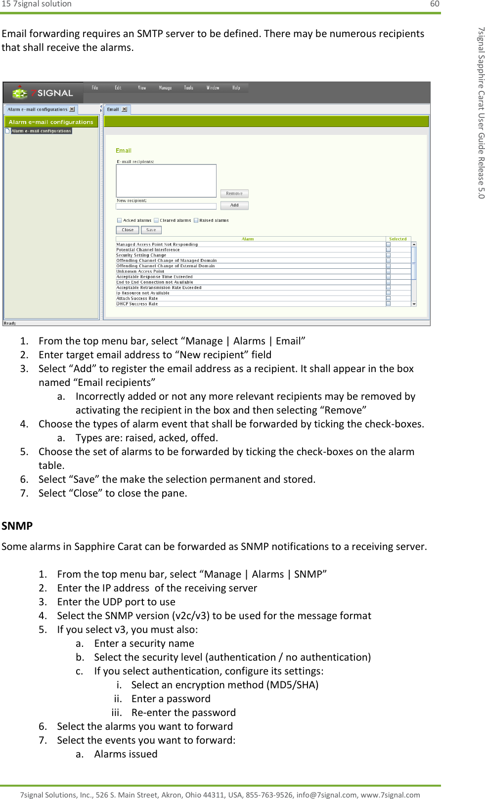 15 7signal solution  60 7signal Solutions, Inc., 526 S. Main Street, Akron, Ohio 44311, USA, 855-763-9526, info@7signal.com, www.7signal.com 7signal Sapphire Carat User Guide Release 5.0 Email forwarding requires an SMTP server to be defined. There may be numerous recipients that shall receive the alarms.   1. From the top menu bar, select “Manage | Alarms | Email” 2. Enter target email address to “New recipient” field 3. Select “Add” to register the email address as a recipient. It shall appear in the box named “Email recipients” a. Incorrectly added or not any more relevant recipients may be removed by activating the recipient in the box and then selecting “Remove” 4. Choose the types of alarm event that shall be forwarded by ticking the check-boxes. a. Types are: raised, acked, offed. 5. Choose the set of alarms to be forwarded by ticking the check-boxes on the alarm table. 6. Select “Save” the make the selection permanent and stored. 7. Select “Close” to close the pane. SNMP Some alarms in Sapphire Carat can be forwarded as SNMP notifications to a receiving server.  1. From the top menu bar, select “Manage | Alarms | SNMP” 2. Enter the IP address  of the receiving server 3. Enter the UDP port to use 4. Select the SNMP version (v2c/v3) to be used for the message format 5. If you select v3, you must also: a. Enter a security name b. Select the security level (authentication / no authentication) c. If you select authentication, configure its settings:  i. Select an encryption method (MD5/SHA) ii. Enter a password iii. Re-enter the password 6. Select the alarms you want to forward 7. Select the events you want to forward: a. Alarms issued 
