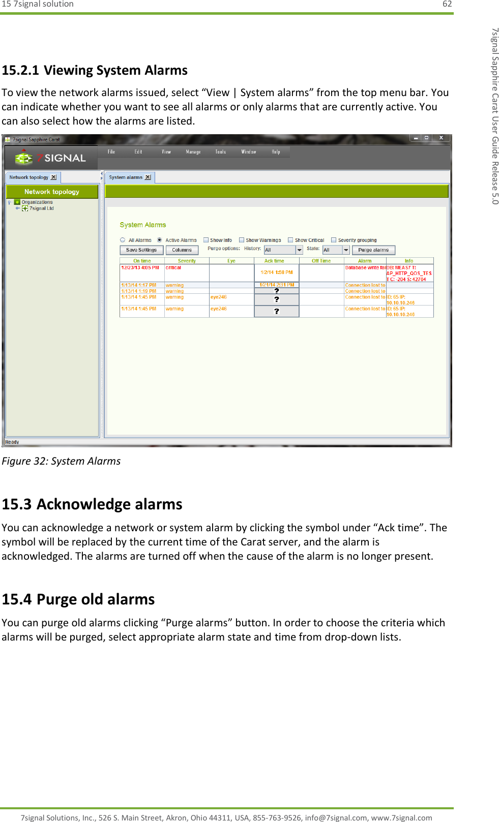 15 7signal solution  62 7signal Solutions, Inc., 526 S. Main Street, Akron, Ohio 44311, USA, 855-763-9526, info@7signal.com, www.7signal.com 7signal Sapphire Carat User Guide Release 5.0  15.2.1 Viewing System Alarms To view the network alarms issued, select “View | System alarms” from the top menu bar. You can indicate whether you want to see all alarms or only alarms that are currently active. You can also select how the alarms are listed.  Figure 32: System Alarms 15.3 Acknowledge alarms You can acknowledge a network or system alarm by clicking the symbol under “Ack time”. The symbol will be replaced by the current time of the Carat server, and the alarm is acknowledged. The alarms are turned off when the cause of the alarm is no longer present. 15.4 Purge old alarms You can purge old alarms clicking “Purge alarms” button. In order to choose the criteria which alarms will be purged, select appropriate alarm state and time from drop-down lists. 