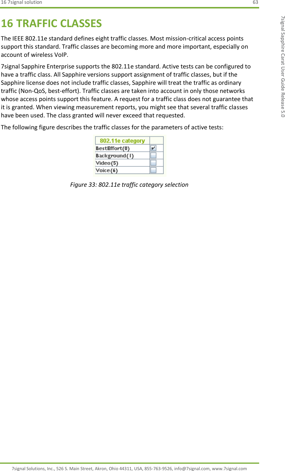 16 7signal solution  63 7signal Solutions, Inc., 526 S. Main Street, Akron, Ohio 44311, USA, 855-763-9526, info@7signal.com, www.7signal.com 7signal Sapphire Carat User Guide Release 5.0 16 TRAFFIC CLASSES The IEEE 802.11e standard defines eight traffic classes. Most mission-critical access points support this standard. Traffic classes are becoming more and more important, especially on account of wireless VoIP. 7signal Sapphire Enterprise supports the 802.11e standard. Active tests can be configured to have a traffic class. All Sapphire versions support assignment of traffic classes, but if the Sapphire license does not include traffic classes, Sapphire will treat the traffic as ordinary traffic (Non-QoS, best-effort). Traffic classes are taken into account in only those networks whose access points support this feature. A request for a traffic class does not guarantee that it is granted. When viewing measurement reports, you might see that several traffic classes have been used. The class granted will never exceed that requested. The following figure describes the traffic classes for the parameters of active tests:  Figure 33: 802.11e traffic category selection   