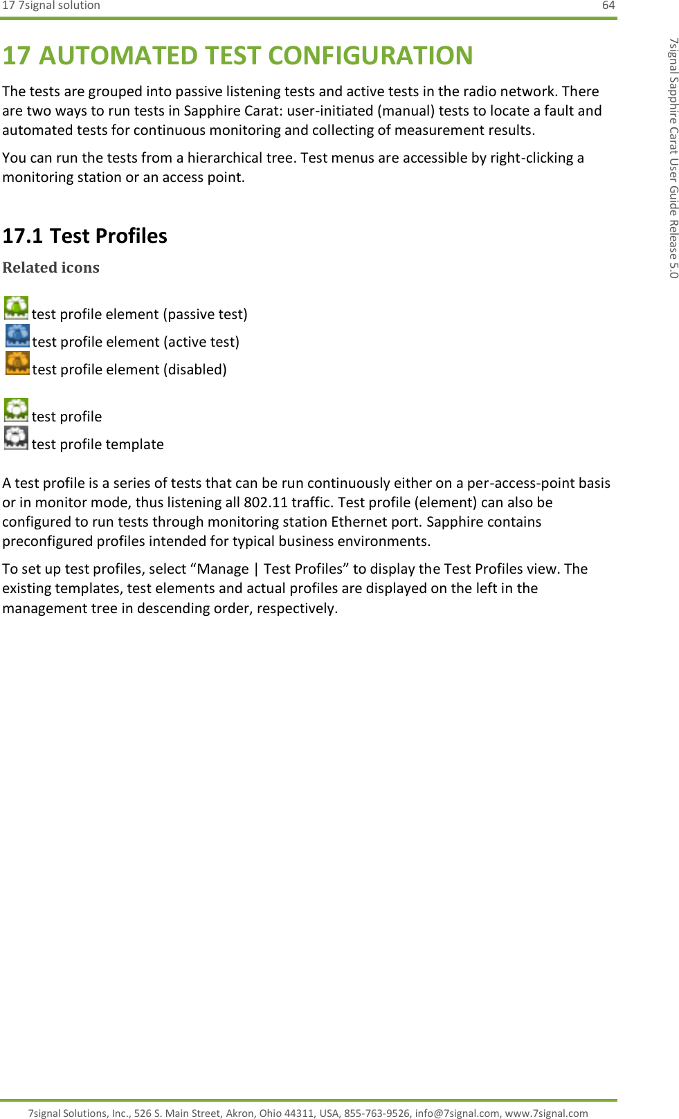 17 7signal solution  64 7signal Solutions, Inc., 526 S. Main Street, Akron, Ohio 44311, USA, 855-763-9526, info@7signal.com, www.7signal.com 7signal Sapphire Carat User Guide Release 5.0 17 AUTOMATED TEST CONFIGURATION The tests are grouped into passive listening tests and active tests in the radio network. There are two ways to run tests in Sapphire Carat: user-initiated (manual) tests to locate a fault and automated tests for continuous monitoring and collecting of measurement results. You can run the tests from a hierarchical tree. Test menus are accessible by right-clicking a monitoring station or an access point. 17.1 Test Profiles Related icons   test profile element (passive test)    test profile element (active test)    test profile element (disabled)   test profile  test profile template  A test profile is a series of tests that can be run continuously either on a per-access-point basis or in monitor mode, thus listening all 802.11 traffic. Test profile (element) can also be configured to run tests through monitoring station Ethernet port. Sapphire contains preconfigured profiles intended for typical business environments. To set up test profiles, select “Manage | Test Profiles” to display the Test Profiles view. The existing templates, test elements and actual profiles are displayed on the left in the management tree in descending order, respectively. 