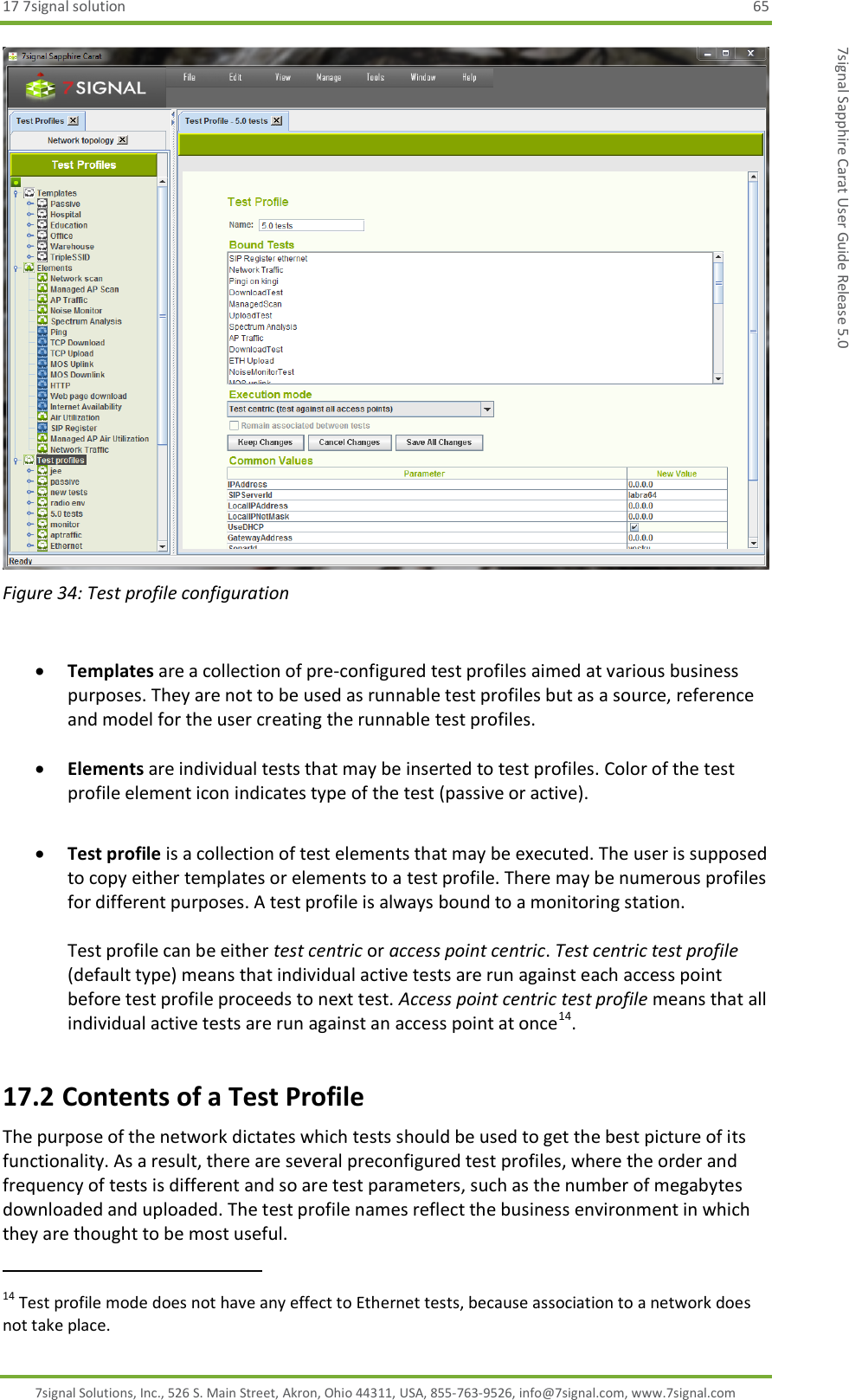 17 7signal solution  65 7signal Solutions, Inc., 526 S. Main Street, Akron, Ohio 44311, USA, 855-763-9526, info@7signal.com, www.7signal.com 7signal Sapphire Carat User Guide Release 5.0  Figure 34: Test profile configuration   Templates are a collection of pre-configured test profiles aimed at various business purposes. They are not to be used as runnable test profiles but as a source, reference and model for the user creating the runnable test profiles.   Elements are individual tests that may be inserted to test profiles. Color of the test profile element icon indicates type of the test (passive or active).   Test profile is a collection of test elements that may be executed. The user is supposed to copy either templates or elements to a test profile. There may be numerous profiles for different purposes. A test profile is always bound to a monitoring station.  Test profile can be either test centric or access point centric. Test centric test profile (default type) means that individual active tests are run against each access point before test profile proceeds to next test. Access point centric test profile means that all individual active tests are run against an access point at once14.  17.2 Contents of a Test Profile The purpose of the network dictates which tests should be used to get the best picture of its functionality. As a result, there are several preconfigured test profiles, where the order and frequency of tests is different and so are test parameters, such as the number of megabytes downloaded and uploaded. The test profile names reflect the business environment in which they are thought to be most useful.                                                              14 Test profile mode does not have any effect to Ethernet tests, because association to a network does not take place. 