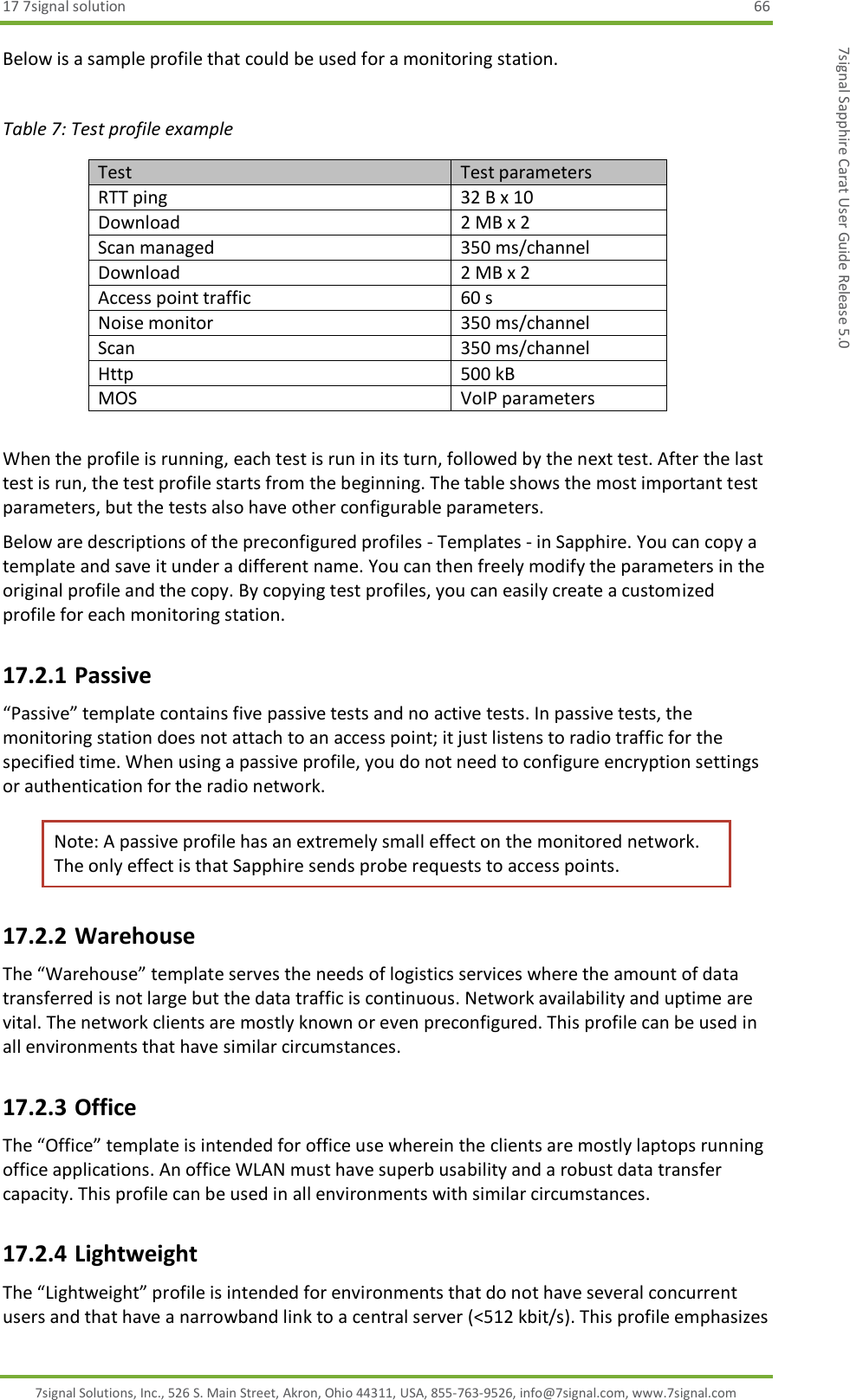 17 7signal solution  66 7signal Solutions, Inc., 526 S. Main Street, Akron, Ohio 44311, USA, 855-763-9526, info@7signal.com, www.7signal.com 7signal Sapphire Carat User Guide Release 5.0 Below is a sample profile that could be used for a monitoring station.   Table 7: Test profile example Test Test parameters RTT ping  32 B x 10 Download   2 MB x 2 Scan managed  350 ms/channel Download  2 MB x 2 Access point traffic  60 s Noise monitor 350 ms/channel Scan  350 ms/channel Http  500 kB MOS VoIP parameters  When the profile is running, each test is run in its turn, followed by the next test. After the last test is run, the test profile starts from the beginning. The table shows the most important test parameters, but the tests also have other configurable parameters. Below are descriptions of the preconfigured profiles - Templates - in Sapphire. You can copy a template and save it under a different name. You can then freely modify the parameters in the original profile and the copy. By copying test profiles, you can easily create a customized profile for each monitoring station. 17.2.1 Passive “Passive” template contains five passive tests and no active tests. In passive tests, the monitoring station does not attach to an access point; it just listens to radio traffic for the specified time. When using a passive profile, you do not need to configure encryption settings or authentication for the radio network. Note: A passive profile has an extremely small effect on the monitored network. The only effect is that Sapphire sends probe requests to access points. 17.2.2 Warehouse The “Warehouse” template serves the needs of logistics services where the amount of data transferred is not large but the data traffic is continuous. Network availability and uptime are vital. The network clients are mostly known or even preconfigured. This profile can be used in all environments that have similar circumstances. 17.2.3 Office The “Office” template is intended for office use wherein the clients are mostly laptops running office applications. An office WLAN must have superb usability and a robust data transfer capacity. This profile can be used in all environments with similar circumstances. 17.2.4 Lightweight The “Lightweight” profile is intended for environments that do not have several concurrent users and that have a narrowband link to a central server (&lt;512 kbit/s). This profile emphasizes 