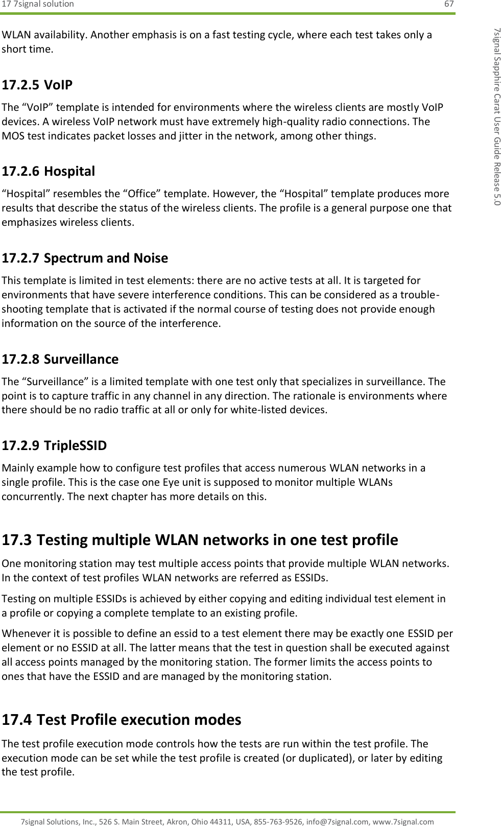 17 7signal solution  67 7signal Solutions, Inc., 526 S. Main Street, Akron, Ohio 44311, USA, 855-763-9526, info@7signal.com, www.7signal.com 7signal Sapphire Carat User Guide Release 5.0 WLAN availability. Another emphasis is on a fast testing cycle, where each test takes only a short time. 17.2.5 VoIP The “VoIP” template is intended for environments where the wireless clients are mostly VoIP devices. A wireless VoIP network must have extremely high-quality radio connections. The MOS test indicates packet losses and jitter in the network, among other things. 17.2.6 Hospital “Hospital” resembles the “Office” template. However, the “Hospital” template produces more results that describe the status of the wireless clients. The profile is a general purpose one that emphasizes wireless clients. 17.2.7 Spectrum and Noise This template is limited in test elements: there are no active tests at all. It is targeted for environments that have severe interference conditions. This can be considered as a trouble-shooting template that is activated if the normal course of testing does not provide enough information on the source of the interference. 17.2.8 Surveillance  The “Surveillance” is a limited template with one test only that specializes in surveillance. The point is to capture traffic in any channel in any direction. The rationale is environments where there should be no radio traffic at all or only for white-listed devices. 17.2.9 TripleSSID Mainly example how to configure test profiles that access numerous WLAN networks in a single profile. This is the case one Eye unit is supposed to monitor multiple WLANs concurrently. The next chapter has more details on this. 17.3 Testing multiple WLAN networks in one test profile One monitoring station may test multiple access points that provide multiple WLAN networks. In the context of test profiles WLAN networks are referred as ESSIDs. Testing on multiple ESSIDs is achieved by either copying and editing individual test element in a profile or copying a complete template to an existing profile. Whenever it is possible to define an essid to a test element there may be exactly one ESSID per element or no ESSID at all. The latter means that the test in question shall be executed against all access points managed by the monitoring station. The former limits the access points to ones that have the ESSID and are managed by the monitoring station. 17.4 Test Profile execution modes The test profile execution mode controls how the tests are run within the test profile. The execution mode can be set while the test profile is created (or duplicated), or later by editing the test profile. 