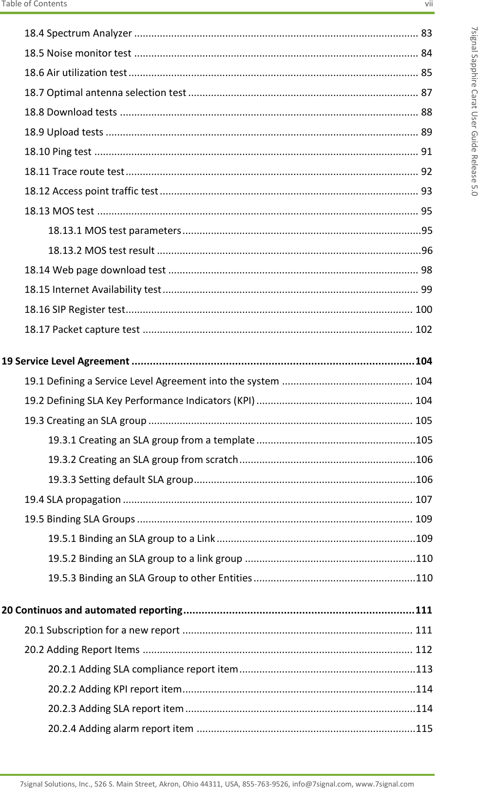 Table of Contents  vii 7signal Solutions, Inc., 526 S. Main Street, Akron, Ohio 44311, USA, 855-763-9526, info@7signal.com, www.7signal.com 7signal Sapphire Carat User Guide Release 5.0 18.4 Spectrum Analyzer .................................................................................................... 83 18.5 Noise monitor test .................................................................................................... 84 18.6 Air utilization test ...................................................................................................... 85 18.7 Optimal antenna selection test ................................................................................. 87 18.8 Download tests ......................................................................................................... 88 18.9 Upload tests .............................................................................................................. 89 18.10 Ping test .................................................................................................................. 91 18.11 Trace route test ....................................................................................................... 92 18.12 Access point traffic test ........................................................................................... 93 18.13 MOS test ................................................................................................................. 95 18.13.1 MOS test parameters .................................................................................... 95 18.13.2 MOS test result ............................................................................................. 96 18.14 Web page download test ........................................................................................ 98 18.15 Internet Availability test .......................................................................................... 99 18.16 SIP Register test..................................................................................................... 100 18.17 Packet capture test ............................................................................................... 102 19 Service Level Agreement ............................................................................................. 104 19.1 Defining a Service Level Agreement into the system .............................................. 104 19.2 Defining SLA Key Performance Indicators (KPI) ....................................................... 104 19.3 Creating an SLA group ............................................................................................. 105 19.3.1 Creating an SLA group from a template ........................................................ 105 19.3.2 Creating an SLA group from scratch .............................................................. 106 19.3.3 Setting default SLA group .............................................................................. 106 19.4 SLA propagation ...................................................................................................... 107 19.5 Binding SLA Groups ................................................................................................. 109 19.5.1 Binding an SLA group to a Link ...................................................................... 109 19.5.2 Binding an SLA group to a link group ............................................................ 110 19.5.3 Binding an SLA Group to other Entities ......................................................... 110 20 Continuos and automated reporting ............................................................................ 111 20.1 Subscription for a new report ................................................................................. 111 20.2 Adding Report Items ............................................................................................... 112 20.2.1 Adding SLA compliance report item .............................................................. 113 20.2.2 Adding KPI report item .................................................................................. 114 20.2.3 Adding SLA report item ................................................................................. 114 20.2.4 Adding alarm report item ............................................................................. 115 