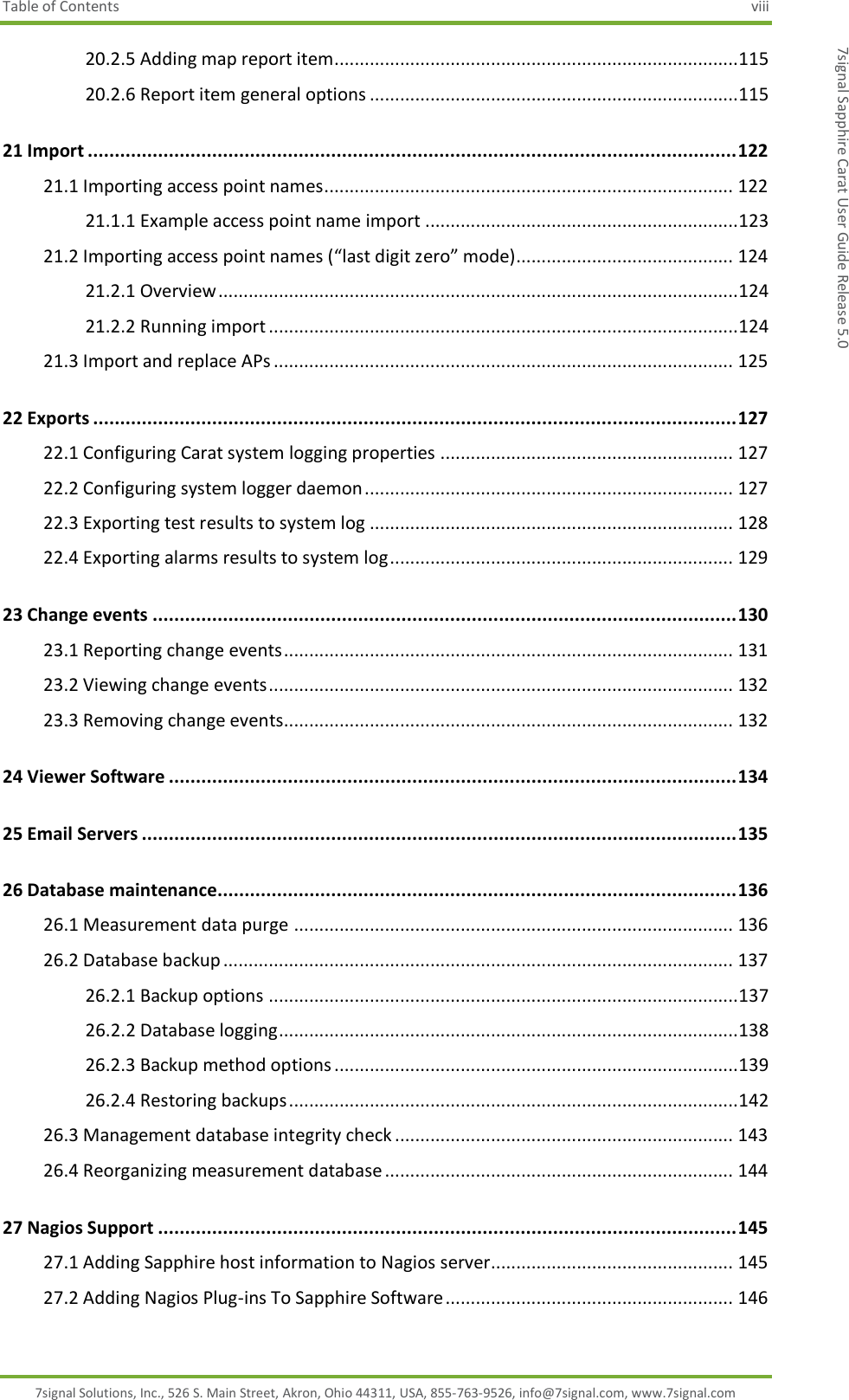 Table of Contents  viii 7signal Solutions, Inc., 526 S. Main Street, Akron, Ohio 44311, USA, 855-763-9526, info@7signal.com, www.7signal.com 7signal Sapphire Carat User Guide Release 5.0 20.2.5 Adding map report item................................................................................ 115 20.2.6 Report item general options ......................................................................... 115 21 Import ........................................................................................................................ 122 21.1 Importing access point names ................................................................................. 122 21.1.1 Example access point name import .............................................................. 123 21.2 Importing access point names (“last digit zero” mode)........................................... 124 21.2.1 Overview ....................................................................................................... 124 21.2.2 Running import ............................................................................................. 124 21.3 Import and replace APs ........................................................................................... 125 22 Exports ....................................................................................................................... 127 22.1 Configuring Carat system logging properties .......................................................... 127 22.2 Configuring system logger daemon ......................................................................... 127 22.3 Exporting test results to system log ........................................................................ 128 22.4 Exporting alarms results to system log .................................................................... 129 23 Change events ............................................................................................................ 130 23.1 Reporting change events ......................................................................................... 131 23.2 Viewing change events ............................................................................................ 132 23.3 Removing change events......................................................................................... 132 24 Viewer Software ......................................................................................................... 134 25 Email Servers .............................................................................................................. 135 26 Database maintenance ................................................................................................ 136 26.1 Measurement data purge ....................................................................................... 136 26.2 Database backup ..................................................................................................... 137 26.2.1 Backup options ............................................................................................. 137 26.2.2 Database logging ........................................................................................... 138 26.2.3 Backup method options ................................................................................ 139 26.2.4 Restoring backups ......................................................................................... 142 26.3 Management database integrity check ................................................................... 143 26.4 Reorganizing measurement database ..................................................................... 144 27 Nagios Support ........................................................................................................... 145 27.1 Adding Sapphire host information to Nagios server................................................ 145 27.2 Adding Nagios Plug-ins To Sapphire Software ......................................................... 146 