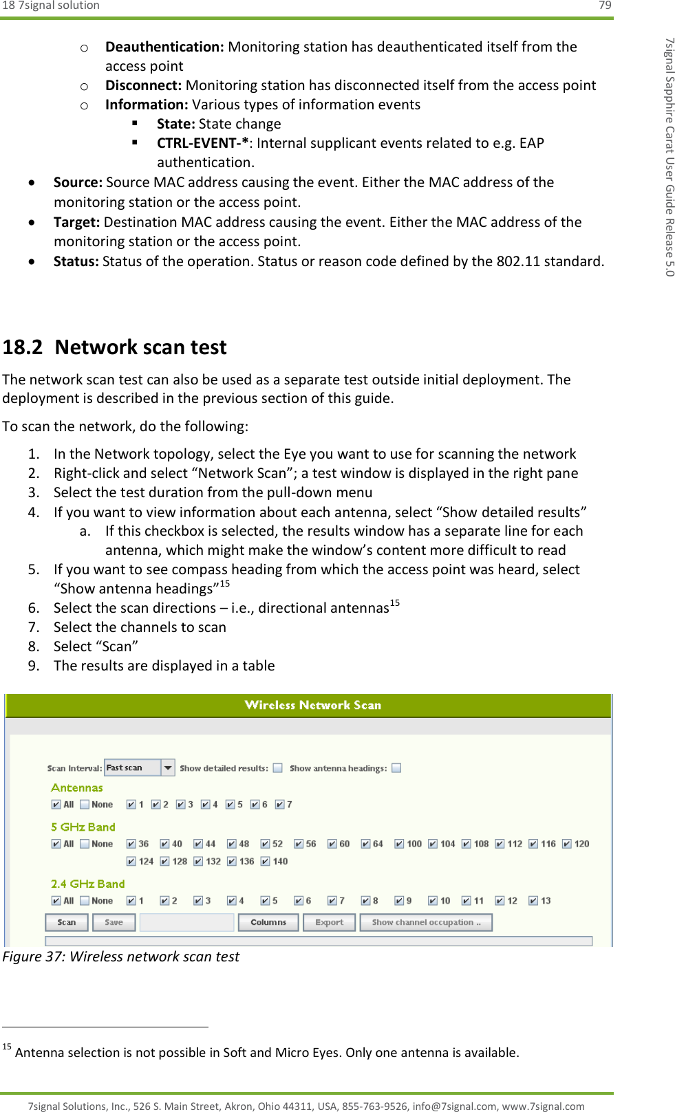 18 7signal solution  79 7signal Solutions, Inc., 526 S. Main Street, Akron, Ohio 44311, USA, 855-763-9526, info@7signal.com, www.7signal.com 7signal Sapphire Carat User Guide Release 5.0 o Deauthentication: Monitoring station has deauthenticated itself from the access point o Disconnect: Monitoring station has disconnected itself from the access point o Information: Various types of information events  State: State change  CTRL-EVENT-*: Internal supplicant events related to e.g. EAP authentication.  Source: Source MAC address causing the event. Either the MAC address of the monitoring station or the access point.  Target: Destination MAC address causing the event. Either the MAC address of the monitoring station or the access point.  Status: Status of the operation. Status or reason code defined by the 802.11 standard.  18.2  Network scan test The network scan test can also be used as a separate test outside initial deployment. The deployment is described in the previous section of this guide. To scan the network, do the following: 1. In the Network topology, select the Eye you want to use for scanning the network 2. Right-click and select “Network Scan”; a test window is displayed in the right pane 3. Select the test duration from the pull-down menu 4. If you want to view information about each antenna, select “Show detailed results” a. If this checkbox is selected, the results window has a separate line for each antenna, which might make the window’s content more difficult to read 5. If you want to see compass heading from which the access point was heard, select “Show antenna headings”15 6. Select the scan directions – i.e., directional antennas15 7. Select the channels to scan 8. Select “Scan” 9. The results are displayed in a table   Figure 37: Wireless network scan test                                                               15 Antenna selection is not possible in Soft and Micro Eyes. Only one antenna is available. 