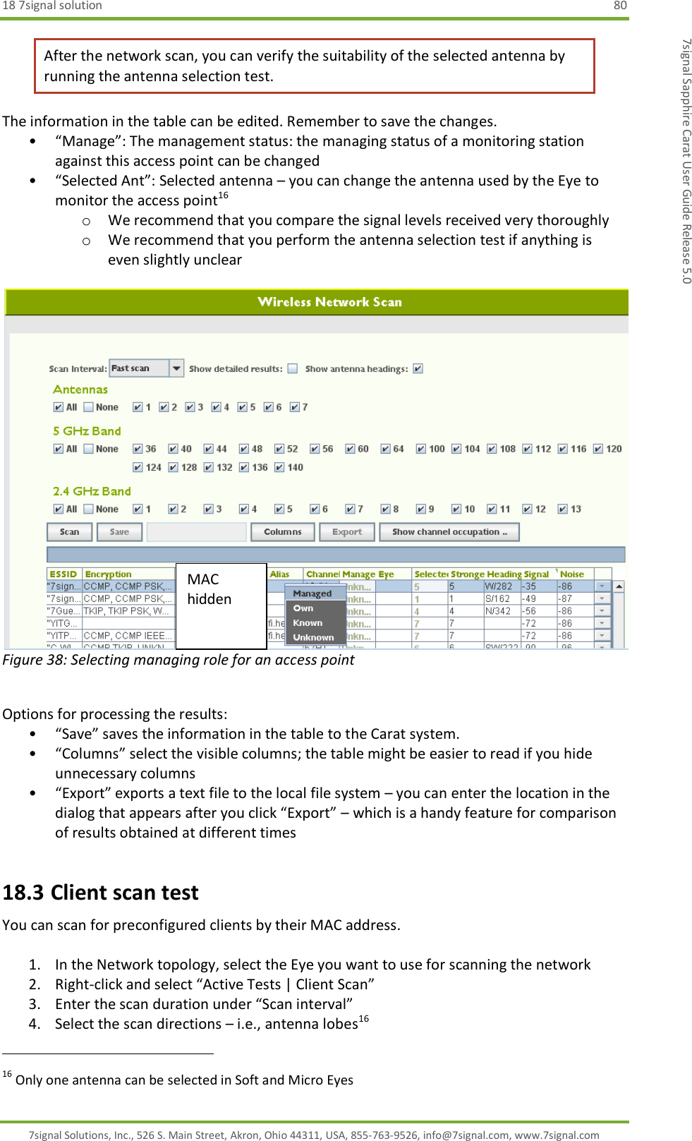 18 7signal solution  80 7signal Solutions, Inc., 526 S. Main Street, Akron, Ohio 44311, USA, 855-763-9526, info@7signal.com, www.7signal.com 7signal Sapphire Carat User Guide Release 5.0 After the network scan, you can verify the suitability of the selected antenna by running the antenna selection test. The information in the table can be edited. Remember to save the changes. • “Manage”: The management status: the managing status of a monitoring station against this access point can be changed • “Selected Ant”: Selected antenna – you can change the antenna used by the Eye to monitor the access point16 o We recommend that you compare the signal levels received very thoroughly o We recommend that you perform the antenna selection test if anything is even slightly unclear   Figure 38: Selecting managing role for an access point  Options for processing the results: • “Save” saves the information in the table to the Carat system. • “Columns” select the visible columns; the table might be easier to read if you hide unnecessary columns • “Export” exports a text file to the local file system – you can enter the location in the dialog that appears after you click “Export” – which is a handy feature for comparison of results obtained at different times 18.3 Client scan test You can scan for preconfigured clients by their MAC address.  1. In the Network topology, select the Eye you want to use for scanning the network 2. Right-click and select “Active Tests | Client Scan” 3. Enter the scan duration under “Scan interval” 4. Select the scan directions – i.e., antenna lobes16                                                              16 Only one antenna can be selected in Soft and Micro Eyes MAC hidden 