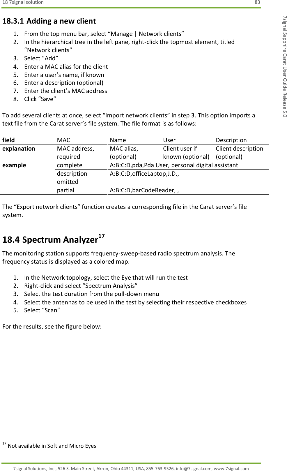 18 7signal solution  83 7signal Solutions, Inc., 526 S. Main Street, Akron, Ohio 44311, USA, 855-763-9526, info@7signal.com, www.7signal.com 7signal Sapphire Carat User Guide Release 5.0 18.3.1 Adding a new client 1. From the top menu bar, select “Manage | Network clients” 2. In the hierarchical tree in the left pane, right-click the topmost element, titled “Network clients” 3. Select “Add” 4. Enter a MAC alias for the client 5. Enter a user’s name, if known 6. Enter a description (optional) 7. Enter the client’s MAC address 8. Click “Save”  To add several clients at once, select “Import network clients” in step 3. This option imports a text file from the Carat server’s file system. The file format is as follows:  field MAC Name User Description explanation MAC address, required MAC alias, (optional) Client user if known (optional) Client description (optional) example complete A:B:C:D,pda,Pda User, personal digital assistant description omitted A:B:C:D,officeLaptop,J.D.,  partial A:B:C:D,barCodeReader, ,  The “Export network clients” function creates a corresponding file in the Carat server’s file system. 18.4 Spectrum Analyzer17 The monitoring station supports frequency-sweep-based radio spectrum analysis. The frequency status is displayed as a colored map.  1. In the Network topology, select the Eye that will run the test 2. Right-click and select “Spectrum Analysis” 3. Select the test duration from the pull-down menu 4. Select the antennas to be used in the test by selecting their respective checkboxes 5. Select “Scan”  For the results, see the figure below:                                                               17 Not available in Soft and Micro Eyes 