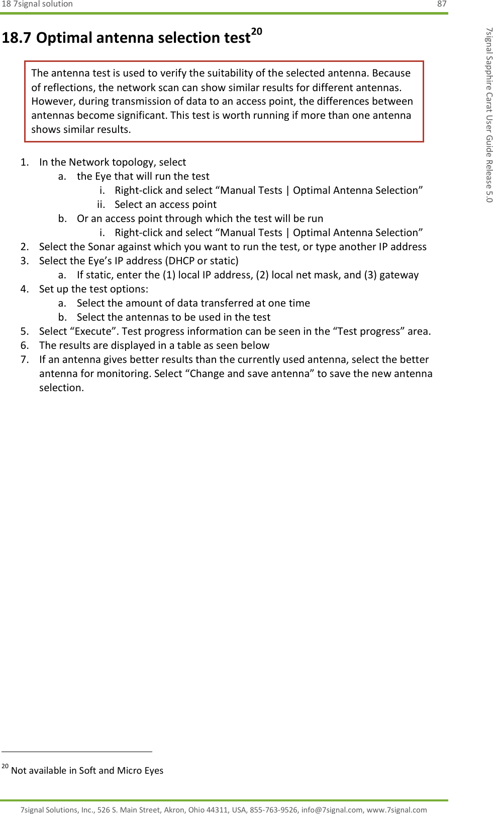 18 7signal solution  87 7signal Solutions, Inc., 526 S. Main Street, Akron, Ohio 44311, USA, 855-763-9526, info@7signal.com, www.7signal.com 7signal Sapphire Carat User Guide Release 5.0 18.7 Optimal antenna selection test20 The antenna test is used to verify the suitability of the selected antenna. Because of reflections, the network scan can show similar results for different antennas. However, during transmission of data to an access point, the differences between antennas become significant. This test is worth running if more than one antenna shows similar results. 1. In the Network topology, select  a. the Eye that will run the test i. Right-click and select “Manual Tests | Optimal Antenna Selection” ii. Select an access point b. Or an access point through which the test will be run i. Right-click and select “Manual Tests | Optimal Antenna Selection” 2. Select the Sonar against which you want to run the test, or type another IP address 3. Select the Eye’s IP address (DHCP or static) a. If static, enter the (1) local IP address, (2) local net mask, and (3) gateway 4. Set up the test options: a. Select the amount of data transferred at one time b. Select the antennas to be used in the test 5. Select “Execute”. Test progress information can be seen in the “Test progress” area. 6. The results are displayed in a table as seen below 7. If an antenna gives better results than the currently used antenna, select the better antenna for monitoring. Select “Change and save antenna” to save the new antenna selection.                                                                20 Not available in Soft and Micro Eyes 