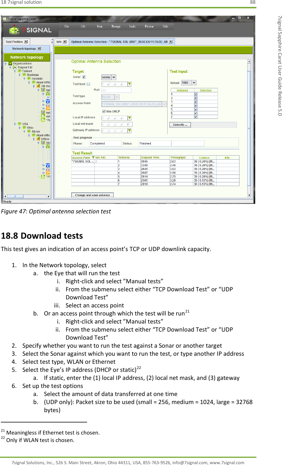 18 7signal solution  88 7signal Solutions, Inc., 526 S. Main Street, Akron, Ohio 44311, USA, 855-763-9526, info@7signal.com, www.7signal.com 7signal Sapphire Carat User Guide Release 5.0  Figure 47: Optimal antenna selection test 18.8 Download tests This test gives an indication of an access point’s TCP or UDP downlink capacity.  1. In the Network topology, select  a. the Eye that will run the test i. Right-click and select ”Manual tests” ii. From the submenu select either “TCP Download Test” or “UDP Download Test” iii. Select an access point b. Or an access point through which the test will be run21 i. Right-click and select ”Manual tests” ii. From the submenu select either “TCP Download Test” or “UDP Download Test” 2. Specify whether you want to run the test against a Sonar or another target 3. Select the Sonar against which you want to run the test, or type another IP address 4. Select test type, WLAN or Ethernet 5. Select the Eye’s IP address (DHCP or static)22 a. If static, enter the (1) local IP address, (2) local net mask, and (3) gateway 6. Set up the test options a. Select the amount of data transferred at one time b. (UDP only): Packet size to be used (small = 256, medium = 1024, large = 32768 bytes)                                                              21 Meaningless if Ethernet test is chosen. 22 Only if WLAN test is chosen. 