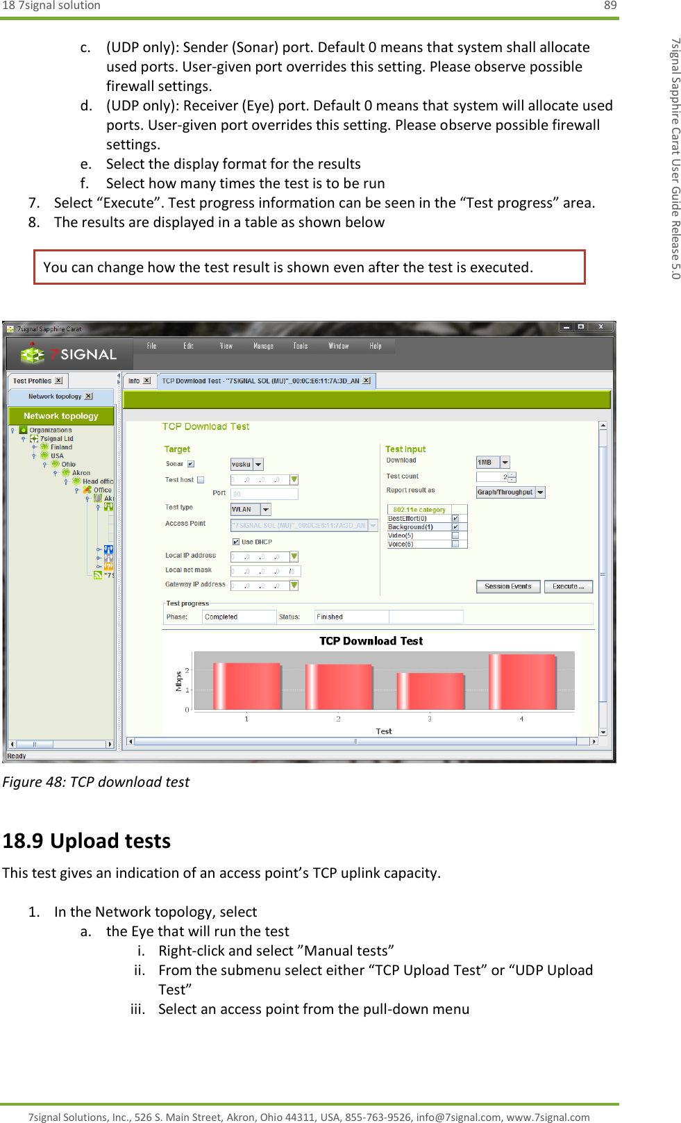 18 7signal solution  89 7signal Solutions, Inc., 526 S. Main Street, Akron, Ohio 44311, USA, 855-763-9526, info@7signal.com, www.7signal.com 7signal Sapphire Carat User Guide Release 5.0 c. (UDP only): Sender (Sonar) port. Default 0 means that system shall allocate used ports. User-given port overrides this setting. Please observe possible firewall settings. d. (UDP only): Receiver (Eye) port. Default 0 means that system will allocate used ports. User-given port overrides this setting. Please observe possible firewall settings. e. Select the display format for the results f. Select how many times the test is to be run 7. Select “Execute”. Test progress information can be seen in the “Test progress” area. 8. The results are displayed in a table as shown below You can change how the test result is shown even after the test is executed.   Figure 48: TCP download test 18.9 Upload tests This test gives an indication of an access point’s TCP uplink capacity.  1. In the Network topology, select  a. the Eye that will run the test i. Right-click and select ”Manual tests” ii. From the submenu select either “TCP Upload Test” or “UDP Upload Test” iii. Select an access point from the pull-down menu 