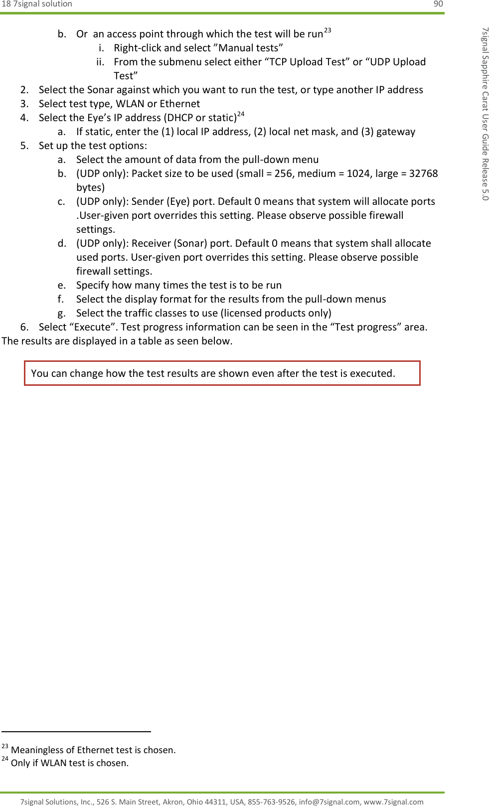 18 7signal solution  90 7signal Solutions, Inc., 526 S. Main Street, Akron, Ohio 44311, USA, 855-763-9526, info@7signal.com, www.7signal.com 7signal Sapphire Carat User Guide Release 5.0 b. Or  an access point through which the test will be run23 i. Right-click and select ”Manual tests” ii. From the submenu select either “TCP Upload Test” or “UDP Upload Test” 2. Select the Sonar against which you want to run the test, or type another IP address 3. Select test type, WLAN or Ethernet 4. Select the Eye’s IP address (DHCP or static)24 a. If static, enter the (1) local IP address, (2) local net mask, and (3) gateway 5. Set up the test options: a. Select the amount of data from the pull-down menu b. (UDP only): Packet size to be used (small = 256, medium = 1024, large = 32768 bytes) c. (UDP only): Sender (Eye) port. Default 0 means that system will allocate ports .User-given port overrides this setting. Please observe possible firewall settings. d. (UDP only): Receiver (Sonar) port. Default 0 means that system shall allocate used ports. User-given port overrides this setting. Please observe possible firewall settings. e. Specify how many times the test is to be run  f. Select the display format for the results from the pull-down menus g. Select the traffic classes to use (licensed products only) 6. Select “Execute”. Test progress information can be seen in the “Test progress” area. The results are displayed in a table as seen below. You can change how the test results are shown even after the test is executed.                                                              23 Meaningless of Ethernet test is chosen. 24 Only if WLAN test is chosen. 