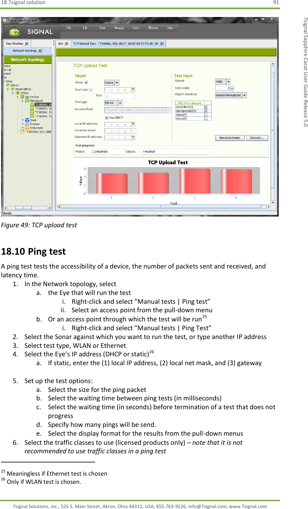 18 7signal solution  91 7signal Solutions, Inc., 526 S. Main Street, Akron, Ohio 44311, USA, 855-763-9526, info@7signal.com, www.7signal.com 7signal Sapphire Carat User Guide Release 5.0  Figure 49: TCP upload test 18.10 Ping test A ping test tests the accessibility of a device, the number of packets sent and received, and latency time. 1. In the Network topology, select  a. the Eye that will run the test i. Right-click and select ”Manual tests | Ping test” ii. Select an access point from the pull-down menu b. Or an access point through which the test will be run25 i. Right-click and select ”Manual tests | Ping Test” 2. Select the Sonar against which you want to run the test, or type another IP address 3. Select test type, WLAN or Ethernet 4. Select the Eye’s IP address (DHCP or static)26 a. If static, enter the (1) local IP address, (2) local net mask, and (3) gateway  5. Set up the test options: a. Select the size for the ping packet b. Select the waiting time between ping tests (in milliseconds) c. Select the waiting time (in seconds) before termination of a test that does not progress d. Specify how many pings will be send. e. Select the display format for the results from the pull-down menus 6. Select the traffic classes to use (licensed products only) – note that it is not recommended to use traffic classes in a ping test                                                               25 Meaningless if Ethernet test is chosen 26 Only if WLAN test is chosen. 