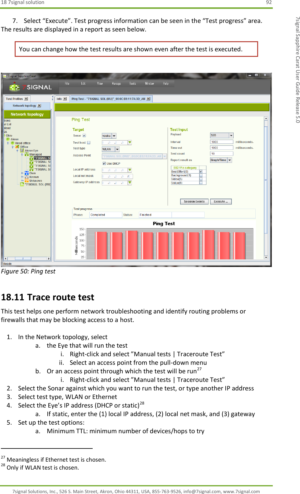 18 7signal solution  92 7signal Solutions, Inc., 526 S. Main Street, Akron, Ohio 44311, USA, 855-763-9526, info@7signal.com, www.7signal.com 7signal Sapphire Carat User Guide Release 5.0 7. Select “Execute”. Test progress information can be seen in the “Test progress” area.  The results are displayed in a report as seen below. You can change how the test results are shown even after the test is executed.   Figure 50: Ping test 18.11 Trace route test This test helps one perform network troubleshooting and identify routing problems or firewalls that may be blocking access to a host.  1. In the Network topology, select  a. the Eye that will run the test i. Right-click and select ”Manual tests | Traceroute Test” ii. Select an access point from the pull-down menu b. Or an access point through which the test will be run27 i. Right-click and select ”Manual tests | Traceroute Test” 2. Select the Sonar against which you want to run the test, or type another IP address 3. Select test type, WLAN or Ethernet 4. Select the Eye’s IP address (DHCP or static)28 a. If static, enter the (1) local IP address, (2) local net mask, and (3) gateway 5. Set up the test options: a. Minimum TTL: minimum number of devices/hops to try                                                              27 Meaningless if Ethernet test is chosen. 28 Only if WLAN test is chosen. 