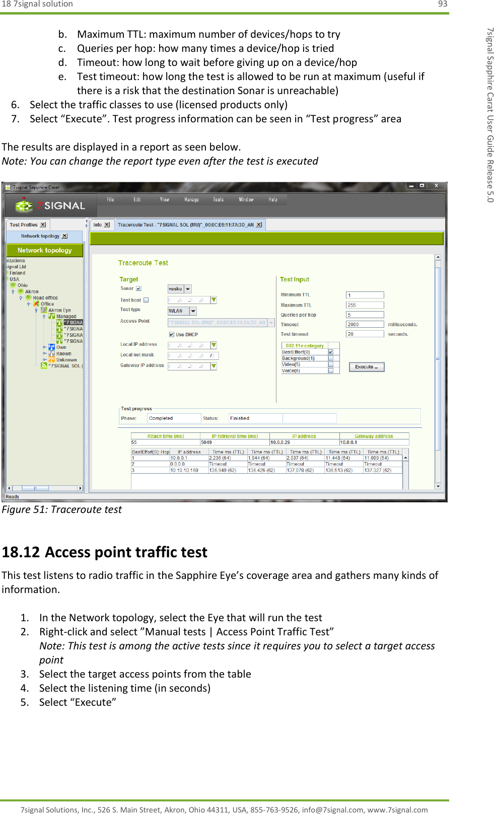 18 7signal solution  93 7signal Solutions, Inc., 526 S. Main Street, Akron, Ohio 44311, USA, 855-763-9526, info@7signal.com, www.7signal.com 7signal Sapphire Carat User Guide Release 5.0 b. Maximum TTL: maximum number of devices/hops to try c. Queries per hop: how many times a device/hop is tried d. Timeout: how long to wait before giving up on a device/hop e. Test timeout: how long the test is allowed to be run at maximum (useful if there is a risk that the destination Sonar is unreachable) 6. Select the traffic classes to use (licensed products only)  7. Select “Execute”. Test progress information can be seen in “Test progress” area  The results are displayed in a report as seen below. Note: You can change the report type even after the test is executed   Figure 51: Traceroute test 18.12 Access point traffic test This test listens to radio traffic in the Sapphire Eye’s coverage area and gathers many kinds of information.  1. In the Network topology, select the Eye that will run the test 2. Right-click and select ”Manual tests | Access Point Traffic Test”  Note: This test is among the active tests since it requires you to select a target access point 3. Select the target access points from the table 4. Select the listening time (in seconds) 5. Select “Execute”   
