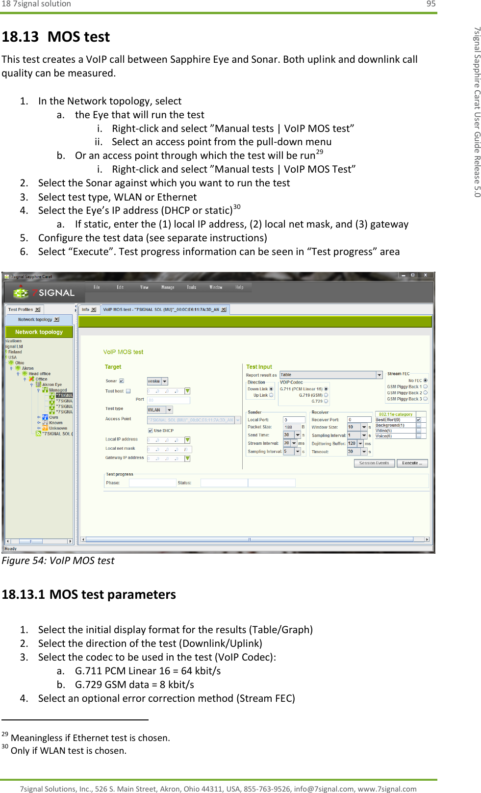 18 7signal solution  95 7signal Solutions, Inc., 526 S. Main Street, Akron, Ohio 44311, USA, 855-763-9526, info@7signal.com, www.7signal.com 7signal Sapphire Carat User Guide Release 5.0 18.13  MOS test This test creates a VoIP call between Sapphire Eye and Sonar. Both uplink and downlink call quality can be measured.  1. In the Network topology, select  a. the Eye that will run the test i. Right-click and select ”Manual tests | VoIP MOS test” ii. Select an access point from the pull-down menu b. Or an access point through which the test will be run29 i. Right-click and select ”Manual tests | VoIP MOS Test” 2. Select the Sonar against which you want to run the test 3. Select test type, WLAN or Ethernet 4. Select the Eye’s IP address (DHCP or static)30 a. If static, enter the (1) local IP address, (2) local net mask, and (3) gateway 5. Configure the test data (see separate instructions) 6. Select “Execute”. Test progress information can be seen in “Test progress” area   Figure 54: VoIP MOS test 18.13.1 MOS test parameters  1. Select the initial display format for the results (Table/Graph) 2. Select the direction of the test (Downlink/Uplink) 3. Select the codec to be used in the test (VoIP Codec): a. G.711 PCM Linear 16 = 64 kbit/s b. G.729 GSM data = 8 kbit/s 4. Select an optional error correction method (Stream FEC)                                                              29 Meaningless if Ethernet test is chosen. 30 Only if WLAN test is chosen. 