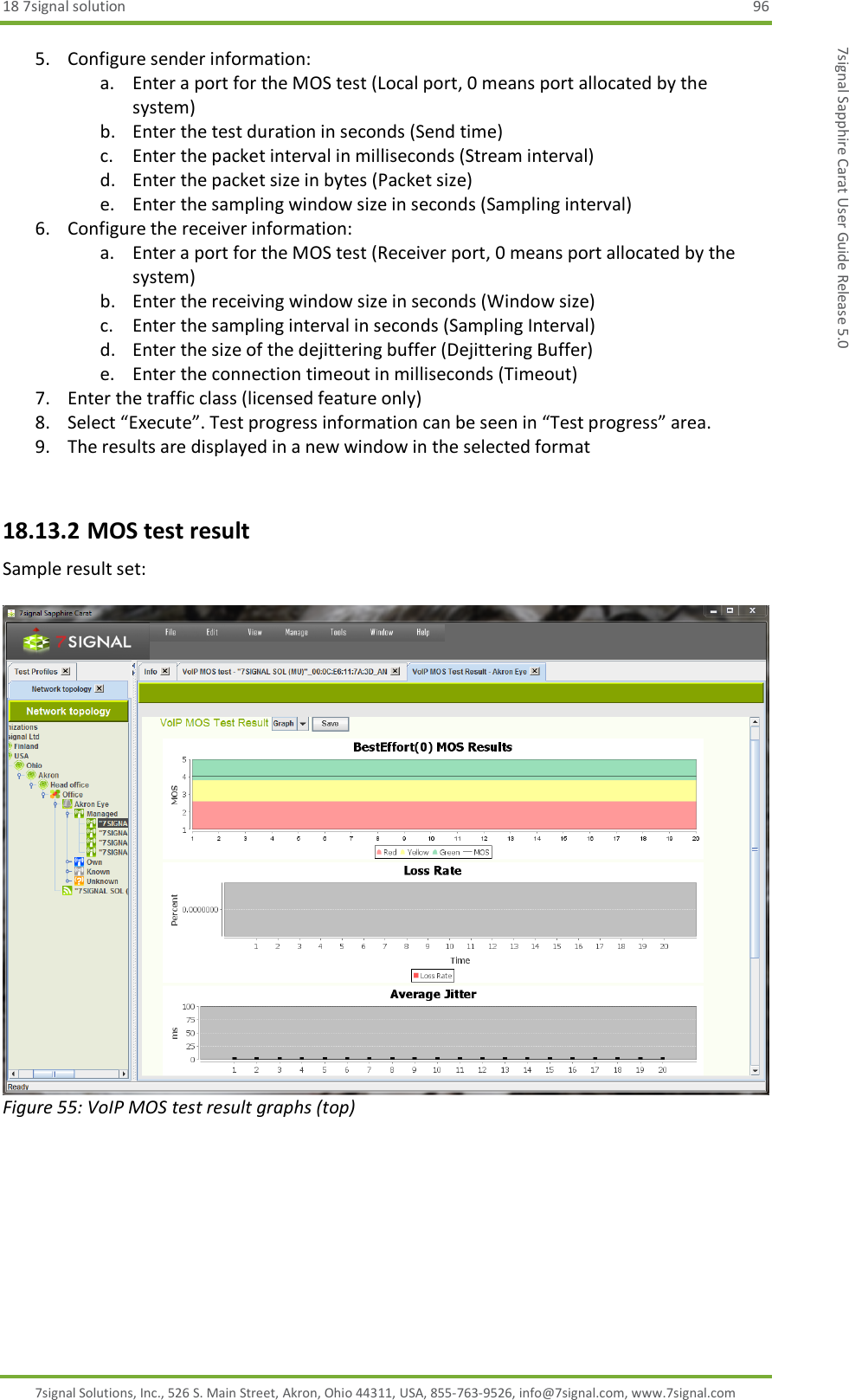 18 7signal solution  96 7signal Solutions, Inc., 526 S. Main Street, Akron, Ohio 44311, USA, 855-763-9526, info@7signal.com, www.7signal.com 7signal Sapphire Carat User Guide Release 5.0 5. Configure sender information: a. Enter a port for the MOS test (Local port, 0 means port allocated by the system) b. Enter the test duration in seconds (Send time) c. Enter the packet interval in milliseconds (Stream interval) d. Enter the packet size in bytes (Packet size) e. Enter the sampling window size in seconds (Sampling interval) 6. Configure the receiver information: a. Enter a port for the MOS test (Receiver port, 0 means port allocated by the system) b. Enter the receiving window size in seconds (Window size) c. Enter the sampling interval in seconds (Sampling Interval) d. Enter the size of the dejittering buffer (Dejittering Buffer)  e. Enter the connection timeout in milliseconds (Timeout) 7. Enter the traffic class (licensed feature only)  8. Select “Execute”. Test progress information can be seen in “Test progress” area. 9. The results are displayed in a new window in the selected format   18.13.2 MOS test result Sample result set:   Figure 55: VoIP MOS test result graphs (top) 