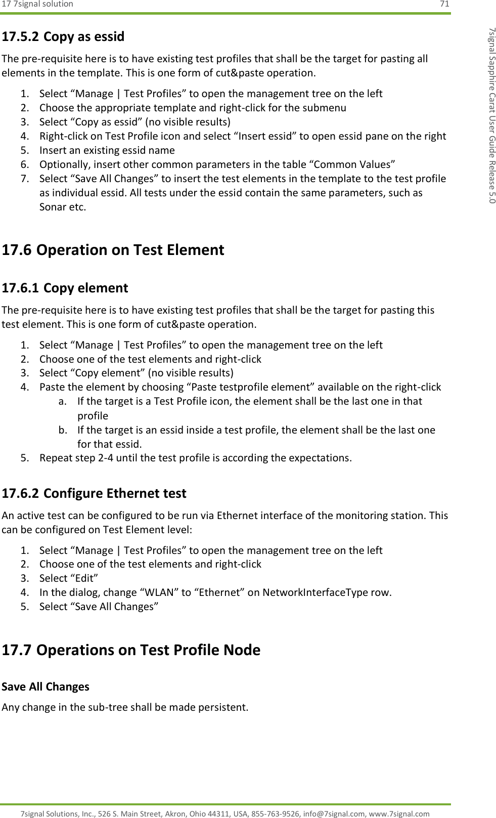 17 7signal solution  71 7signal Solutions, Inc., 526 S. Main Street, Akron, Ohio 44311, USA, 855-763-9526, info@7signal.com, www.7signal.com 7signal Sapphire Carat User Guide Release 5.0 17.5.2 Copy as essid The pre-requisite here is to have existing test profiles that shall be the target for pasting all elements in the template. This is one form of cut&amp;paste operation. 1. Select “Manage | Test Profiles” to open the management tree on the left 2. Choose the appropriate template and right-click for the submenu 3. Select “Copy as essid” (no visible results) 4. Right-click on Test Profile icon and select “Insert essid” to open essid pane on the right 5. Insert an existing essid name 6. Optionally, insert other common parameters in the table “Common Values” 7. Select “Save All Changes” to insert the test elements in the template to the test profile as individual essid. All tests under the essid contain the same parameters, such as Sonar etc. 17.6 Operation on Test Element 17.6.1 Copy element The pre-requisite here is to have existing test profiles that shall be the target for pasting this test element. This is one form of cut&amp;paste operation. 1. Select “Manage | Test Profiles” to open the management tree on the left 2. Choose one of the test elements and right-click 3. Select “Copy element” (no visible results) 4. Paste the element by choosing “Paste testprofile element” available on the right-click a. If the target is a Test Profile icon, the element shall be the last one in that profile b. If the target is an essid inside a test profile, the element shall be the last one for that essid. 5. Repeat step 2-4 until the test profile is according the expectations. 17.6.2 Configure Ethernet test An active test can be configured to be run via Ethernet interface of the monitoring station. This can be configured on Test Element level: 1. Select “Manage | Test Profiles” to open the management tree on the left 2. Choose one of the test elements and right-click 3. Select “Edit” 4. In the dialog, change “WLAN” to “Ethernet” on NetworkInterfaceType row. 5. Select “Save All Changes” 17.7 Operations on Test Profile Node Save All Changes Any change in the sub-tree shall be made persistent. 