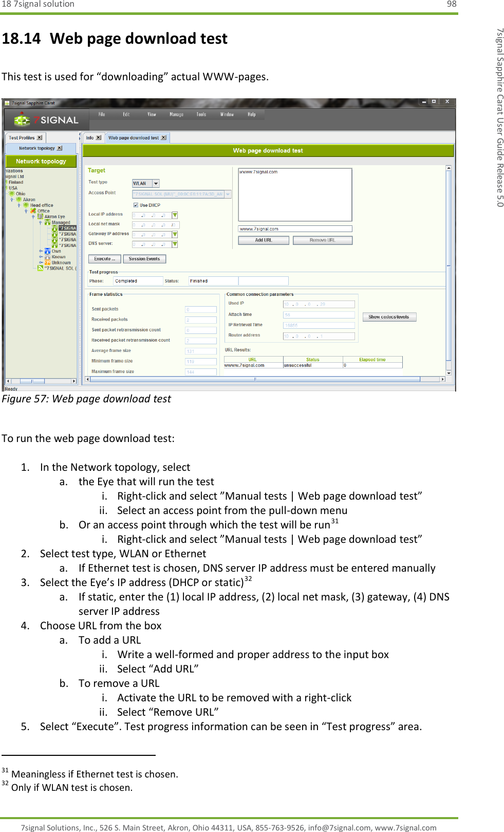 18 7signal solution  98 7signal Solutions, Inc., 526 S. Main Street, Akron, Ohio 44311, USA, 855-763-9526, info@7signal.com, www.7signal.com 7signal Sapphire Carat User Guide Release 5.0 18.14  Web page download test  This test is used for “downloading” actual WWW-pages.   Figure 57: Web page download test  To run the web page download test:  1. In the Network topology, select  a. the Eye that will run the test i. Right-click and select ”Manual tests | Web page download test” ii. Select an access point from the pull-down menu b. Or an access point through which the test will be run31 i. Right-click and select ”Manual tests | Web page download test” 2. Select test type, WLAN or Ethernet a. If Ethernet test is chosen, DNS server IP address must be entered manually 3. Select the Eye’s IP address (DHCP or static)32 a. If static, enter the (1) local IP address, (2) local net mask, (3) gateway, (4) DNS server IP address 4. Choose URL from the box a. To add a URL i. Write a well-formed and proper address to the input box ii. Select “Add URL” b. To remove a URL i. Activate the URL to be removed with a right-click ii. Select “Remove URL” 5. Select “Execute”. Test progress information can be seen in “Test progress” area.                                                              31 Meaningless if Ethernet test is chosen. 32 Only if WLAN test is chosen. 