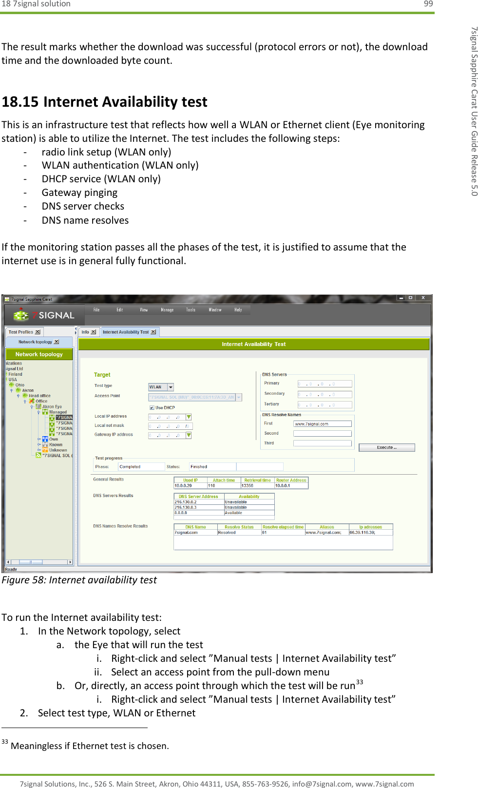 18 7signal solution  99 7signal Solutions, Inc., 526 S. Main Street, Akron, Ohio 44311, USA, 855-763-9526, info@7signal.com, www.7signal.com 7signal Sapphire Carat User Guide Release 5.0  The result marks whether the download was successful (protocol errors or not), the download time and the downloaded byte count. 18.15 Internet Availability test This is an infrastructure test that reflects how well a WLAN or Ethernet client (Eye monitoring station) is able to utilize the Internet. The test includes the following steps: - radio link setup (WLAN only) - WLAN authentication (WLAN only) - DHCP service (WLAN only) - Gateway pinging - DNS server checks - DNS name resolves  If the monitoring station passes all the phases of the test, it is justified to assume that the internet use is in general fully functional.    Figure 58: Internet availability test  To run the Internet availability test: 1. In the Network topology, select  a. the Eye that will run the test i. Right-click and select ”Manual tests | Internet Availability test” ii. Select an access point from the pull-down menu b. Or, directly, an access point through which the test will be run33 i. Right-click and select ”Manual tests | Internet Availability test” 2. Select test type, WLAN or Ethernet                                                              33 Meaningless if Ethernet test is chosen. 
