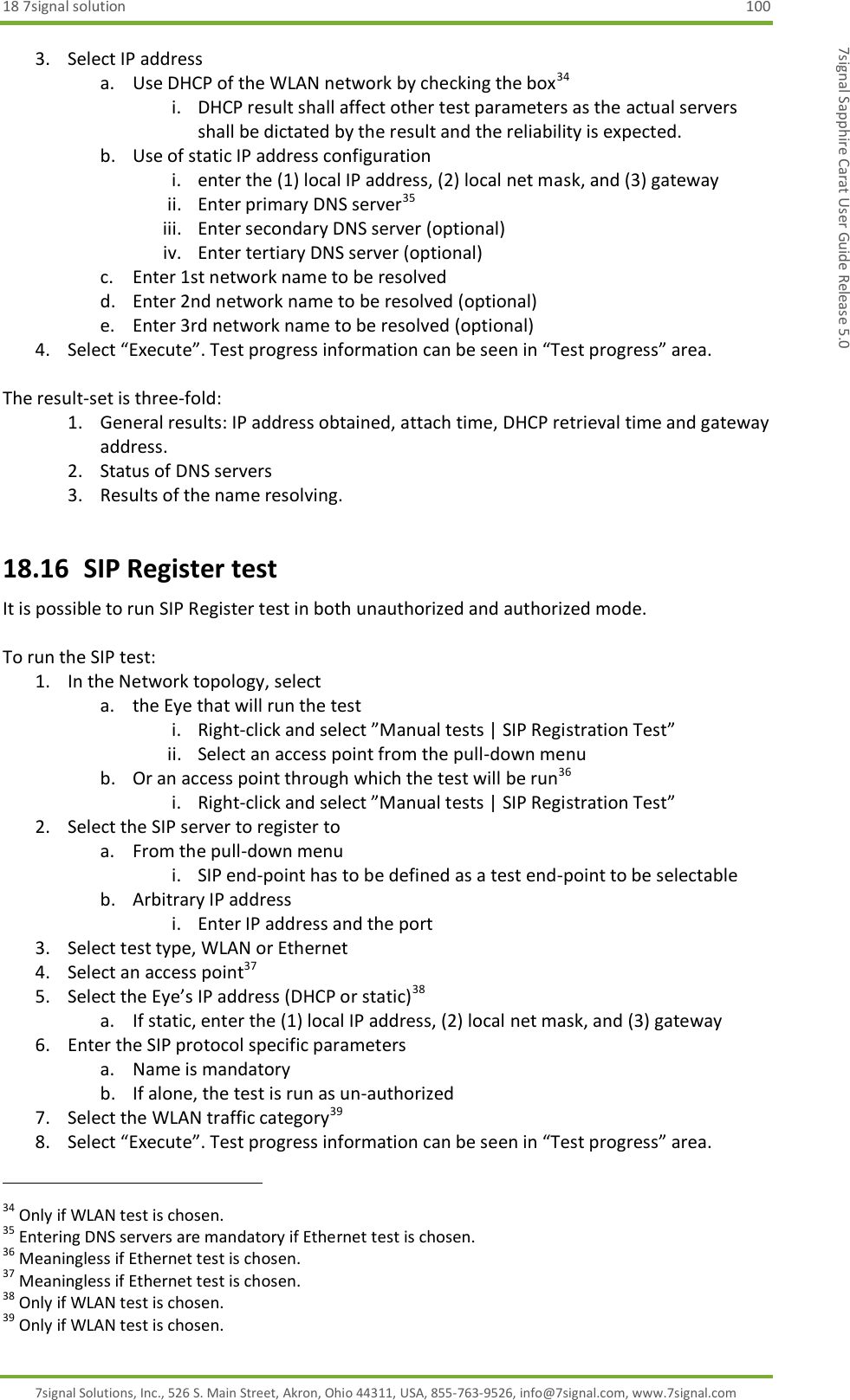 18 7signal solution  100 7signal Solutions, Inc., 526 S. Main Street, Akron, Ohio 44311, USA, 855-763-9526, info@7signal.com, www.7signal.com 7signal Sapphire Carat User Guide Release 5.0 3. Select IP address a. Use DHCP of the WLAN network by checking the box34 i. DHCP result shall affect other test parameters as the actual servers shall be dictated by the result and the reliability is expected. b. Use of static IP address configuration i. enter the (1) local IP address, (2) local net mask, and (3) gateway ii. Enter primary DNS server35 iii. Enter secondary DNS server (optional) iv. Enter tertiary DNS server (optional) c. Enter 1st network name to be resolved d. Enter 2nd network name to be resolved (optional) e. Enter 3rd network name to be resolved (optional) 4. Select “Execute”. Test progress information can be seen in “Test progress” area.  The result-set is three-fold: 1. General results: IP address obtained, attach time, DHCP retrieval time and gateway address. 2. Status of DNS servers 3. Results of the name resolving. 18.16  SIP Register test It is possible to run SIP Register test in both unauthorized and authorized mode.  To run the SIP test: 1. In the Network topology, select  a. the Eye that will run the test i. Right-click and select ”Manual tests | SIP Registration Test” ii. Select an access point from the pull-down menu b. Or an access point through which the test will be run36 i. Right-click and select ”Manual tests | SIP Registration Test” 2. Select the SIP server to register to  a. From the pull-down menu i. SIP end-point has to be defined as a test end-point to be selectable b. Arbitrary IP address i. Enter IP address and the port 3. Select test type, WLAN or Ethernet 4. Select an access point37  5. Select the Eye’s IP address (DHCP or static)38 a. If static, enter the (1) local IP address, (2) local net mask, and (3) gateway 6. Enter the SIP protocol specific parameters a. Name is mandatory b. If alone, the test is run as un-authorized 7. Select the WLAN traffic category39 8. Select “Execute”. Test progress information can be seen in “Test progress” area.                                                              34 Only if WLAN test is chosen. 35 Entering DNS servers are mandatory if Ethernet test is chosen. 36 Meaningless if Ethernet test is chosen. 37 Meaningless if Ethernet test is chosen. 38 Only if WLAN test is chosen. 39 Only if WLAN test is chosen. 