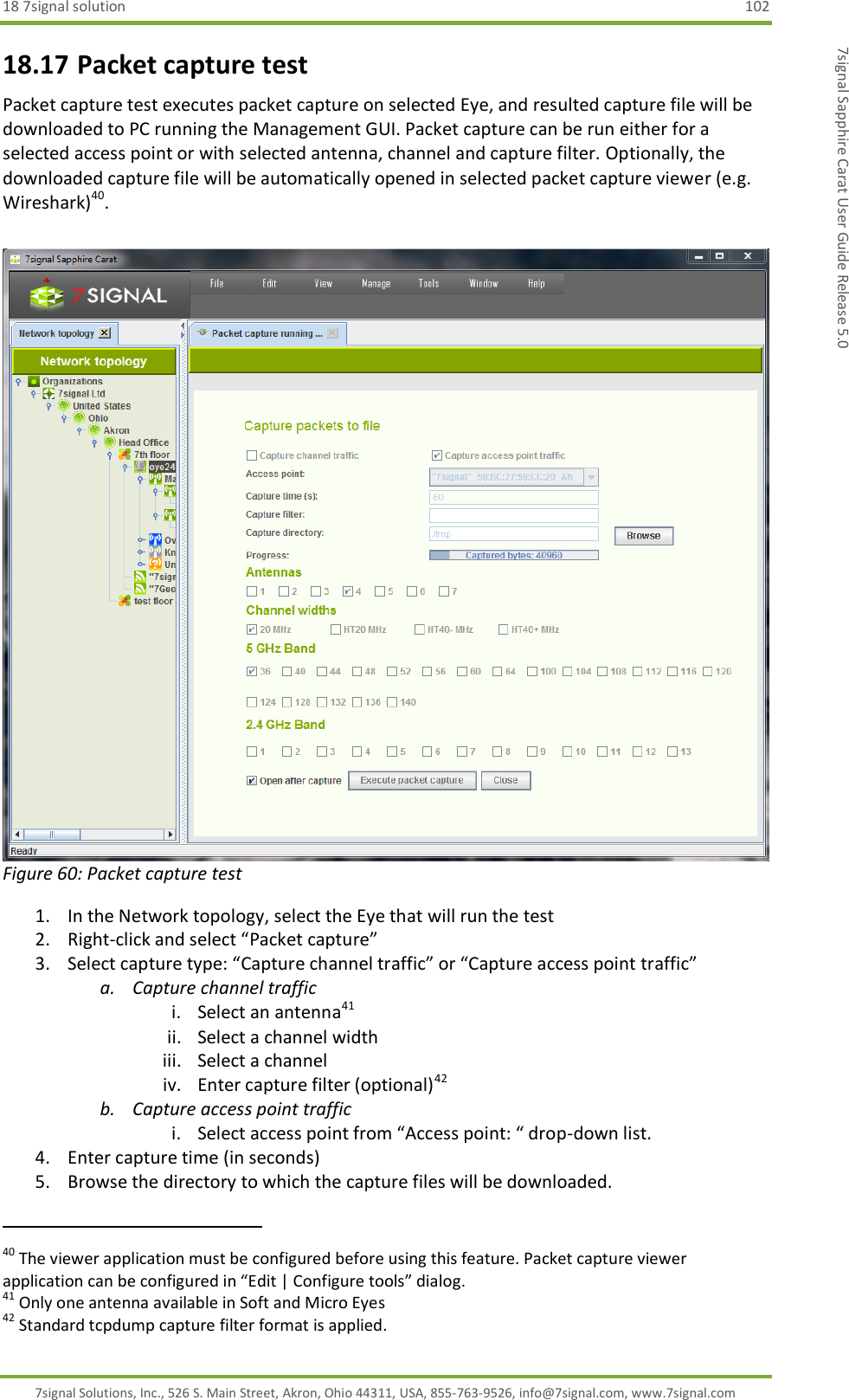 18 7signal solution  102 7signal Solutions, Inc., 526 S. Main Street, Akron, Ohio 44311, USA, 855-763-9526, info@7signal.com, www.7signal.com 7signal Sapphire Carat User Guide Release 5.0 18.17 Packet capture test Packet capture test executes packet capture on selected Eye, and resulted capture file will be downloaded to PC running the Management GUI. Packet capture can be run either for a selected access point or with selected antenna, channel and capture filter. Optionally, the downloaded capture file will be automatically opened in selected packet capture viewer (e.g. Wireshark)40.   Figure 60: Packet capture test 1. In the Network topology, select the Eye that will run the test 2. Right-click and select “Packet capture” 3. Select capture type: “Capture channel traffic” or “Capture access point traffic” a. Capture channel traffic i. Select an antenna41 ii. Select a channel width iii. Select a channel iv. Enter capture filter (optional)42 b. Capture access point traffic i. Select access point from “Access point: “ drop-down list. 4. Enter capture time (in seconds) 5. Browse the directory to which the capture files will be downloaded.                                                              40 The viewer application must be configured before using this feature. Packet capture viewer application can be configured in “Edit | Configure tools” dialog. 41 Only one antenna available in Soft and Micro Eyes 42 Standard tcpdump capture filter format is applied. 