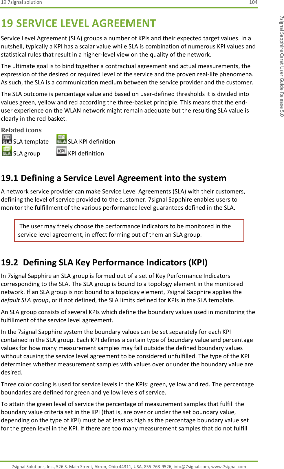 19 7signal solution  104 7signal Solutions, Inc., 526 S. Main Street, Akron, Ohio 44311, USA, 855-763-9526, info@7signal.com, www.7signal.com 7signal Sapphire Carat User Guide Release 5.0 19 SERVICE LEVEL AGREEMENT Service Level Agreement (SLA) groups a number of KPIs and their expected target values. In a nutshell, typically a KPI has a scalar value while SLA is combination of numerous KPI values and statistical rules that result in a higher-level view on the quality of the network. The ultimate goal is to bind together a contractual agreement and actual measurements, the expression of the desired or required level of the service and the proven real-life phenomena. As such, the SLA is a communication medium between the service provider and the customer. The SLA outcome is percentage value and based on user-defined thresholds it is divided into values green, yellow and red according the three-basket principle. This means that the end-user experience on the WLAN network might remain adequate but the resulting SLA value is clearly in the red basket. Related icons  SLA template   SLA KPI definition  SLA group    KPI definition 19.1 Defining a Service Level Agreement into the system A network service provider can make Service Level Agreements (SLA) with their customers, defining the level of service provided to the customer. 7signal Sapphire enables users to monitor the fulfillment of the various performance level guarantees defined in the SLA.  The user may freely choose the performance indicators to be monitored in the service level agreement, in effect forming out of them an SLA group. 19.2  Defining SLA Key Performance Indicators (KPI) In 7signal Sapphire an SLA group is formed out of a set of Key Performance Indicators corresponding to the SLA. The SLA group is bound to a topology element in the monitored network. If an SLA group is not bound to a topology element, 7signal Sapphire applies the default SLA group, or if not defined, the SLA limits defined for KPIs in the SLA template. An SLA group consists of several KPIs which define the boundary values used in monitoring the fulfillment of the service level agreement. In the 7signal Sapphire system the boundary values can be set separately for each KPI contained in the SLA group. Each KPI defines a certain type of boundary value and percentage values for how many measurement samples may fall outside the defined boundary values without causing the service level agreement to be considered unfulfilled. The type of the KPI determines whether measurement samples with values over or under the boundary value are desired. Three color coding is used for service levels in the KPIs: green, yellow and red. The percentage boundaries are defined for green and yellow levels of service. To attain the green level of service the percentage of measurement samples that fulfill the boundary value criteria set in the KPI (that is, are over or under the set boundary value, depending on the type of KPI) must be at least as high as the percentage boundary value set for the green level in the KPI. If there are too many measurement samples that do not fulfill 