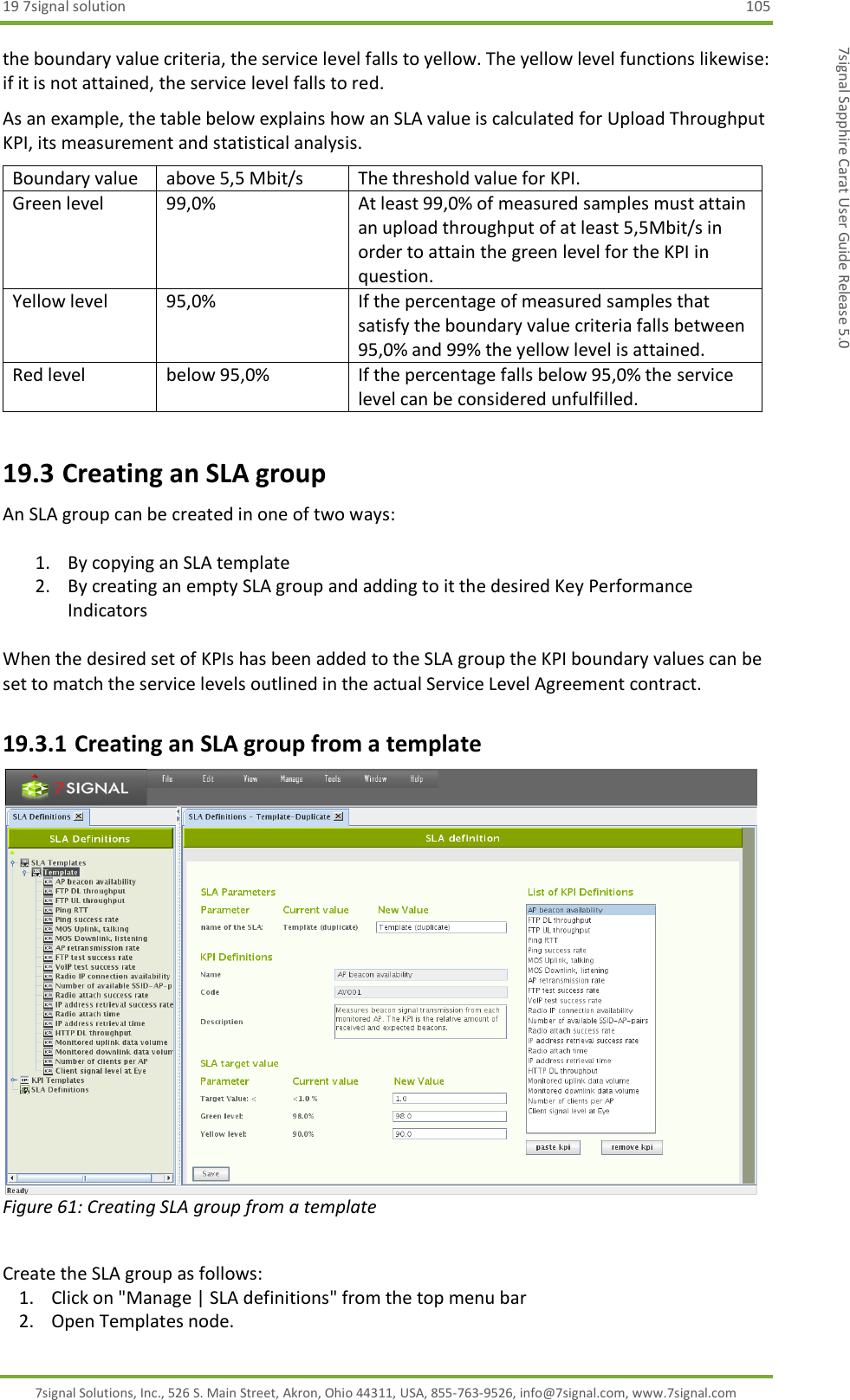 19 7signal solution  105 7signal Solutions, Inc., 526 S. Main Street, Akron, Ohio 44311, USA, 855-763-9526, info@7signal.com, www.7signal.com 7signal Sapphire Carat User Guide Release 5.0 the boundary value criteria, the service level falls to yellow. The yellow level functions likewise: if it is not attained, the service level falls to red.  As an example, the table below explains how an SLA value is calculated for Upload Throughput KPI, its measurement and statistical analysis. Boundary value                   above 5,5 Mbit/s The threshold value for KPI. Green level                      99,0% At least 99,0% of measured samples must attain an upload throughput of at least 5,5Mbit/s in order to attain the green level for the KPI in question. Yellow level                     95,0% If the percentage of measured samples that satisfy the boundary value criteria falls between 95,0% and 99% the yellow level is attained. Red level below 95,0% If the percentage falls below 95,0% the service level can be considered unfulfilled. 19.3 Creating an SLA group An SLA group can be created in one of two ways:  1. By copying an SLA template 2. By creating an empty SLA group and adding to it the desired Key Performance Indicators  When the desired set of KPIs has been added to the SLA group the KPI boundary values can be set to match the service levels outlined in the actual Service Level Agreement contract. 19.3.1 Creating an SLA group from a template  Figure 61: Creating SLA group from a template  Create the SLA group as follows: 1. Click on &quot;Manage | SLA definitions&quot; from the top menu bar 2. Open Templates node. 