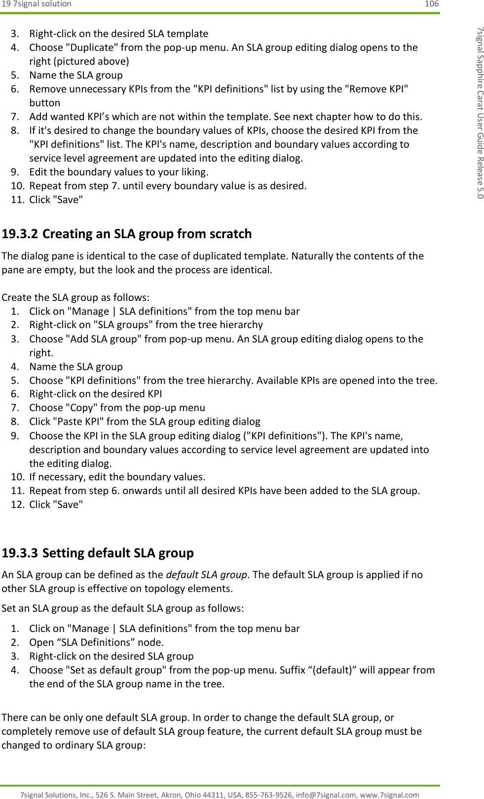 19 7signal solution  106 7signal Solutions, Inc., 526 S. Main Street, Akron, Ohio 44311, USA, 855-763-9526, info@7signal.com, www.7signal.com 7signal Sapphire Carat User Guide Release 5.0 3. Right-click on the desired SLA template 4. Choose &quot;Duplicate&quot; from the pop-up menu. An SLA group editing dialog opens to the right (pictured above) 5. Name the SLA group 6. Remove unnecessary KPIs from the &quot;KPI definitions&quot; list by using the &quot;Remove KPI&quot; button 7. Add wanted KPI’s which are not within the template. See next chapter how to do this. 8. If it&apos;s desired to change the boundary values of KPIs, choose the desired KPI from the &quot;KPI definitions&quot; list. The KPI&apos;s name, description and boundary values according to service level agreement are updated into the editing dialog. 9. Edit the boundary values to your liking. 10. Repeat from step 7. until every boundary value is as desired. 11. Click &quot;Save&quot; 19.3.2 Creating an SLA group from scratch The dialog pane is identical to the case of duplicated template. Naturally the contents of the pane are empty, but the look and the process are identical.  Create the SLA group as follows: 1. Click on &quot;Manage | SLA definitions&quot; from the top menu bar 2. Right-click on &quot;SLA groups&quot; from the tree hierarchy 3. Choose &quot;Add SLA group&quot; from pop-up menu. An SLA group editing dialog opens to the right. 4. Name the SLA group 5. Choose &quot;KPI definitions&quot; from the tree hierarchy. Available KPIs are opened into the tree. 6. Right-click on the desired KPI 7. Choose &quot;Copy&quot; from the pop-up menu 8. Click &quot;Paste KPI&quot; from the SLA group editing dialog 9. Choose the KPI in the SLA group editing dialog (&quot;KPI definitions&quot;). The KPI&apos;s name, description and boundary values according to service level agreement are updated into the editing dialog. 10. If necessary, edit the boundary values. 11. Repeat from step 6. onwards until all desired KPIs have been added to the SLA group. 12. Click &quot;Save&quot;  19.3.3 Setting default SLA group An SLA group can be defined as the default SLA group. The default SLA group is applied if no other SLA group is effective on topology elements. Set an SLA group as the default SLA group as follows: 1. Click on &quot;Manage | SLA definitions&quot; from the top menu bar 2. Open “SLA Definitions” node. 3. Right-click on the desired SLA group 4. Choose &quot;Set as default group&quot; from the pop-up menu. Suffix “(default)” will appear from the end of the SLA group name in the tree.  There can be only one default SLA group. In order to change the default SLA group, or completely remove use of default SLA group feature, the current default SLA group must be changed to ordinary SLA group: 